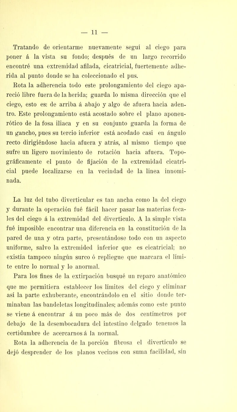 Tratando de orientarme nuevamente seguí al ciego para poner á la vista su fondo; después de un largo recorrido encontré una extremidad afilada, cicatricial, fuertemente adhe- rida al punto donde se ha coleccionado el pus. Rota la adherencia todo este prolongamiento del ciego apa- reció libre fuera de la herida; guarda lo misma dirección que el ciego, esto es: de arriba á abajo y algo de afuera hacia aden- tro. Este prolongamiento está acostado sobre el plano aponeu- rótico de la fosa iliaca y en su conjunto guarda la forma de un gancho, pues su tercio inferior está acodado casi en ángulo recto dirigiéndose hacia afuera y atrás, al mismo tiempo que sufre un ligero movimiento de rotación hacia afuera. Topo- gráficamente el punto de fijación de la extremidad cicatri- cial puede localizarse en la vecindad de la línea innomi- nada. La luz del tubo diverticular es tan ancha como la del ciego y durante la operación fué fácil hacer pasar las materias feca- les del ciego á la extremidad del divertículo. A la simple vista fué imposible encontrar una diferencia en la constitución de la pared de una y otra parte, presentándose todo con un aspecto uniforme, salvo la extremided inferior que es cicatricial; no existía tampoco ningún surco ó repliegue que marcara el lími- te entre lo normal y lo anormal. Para los fines de la extirpación busqué un reparo anatómico que me permitiera establecer los límites del ciego y eliminar así la parte exhuberante, encontrándolo en el sitio donde ter- minaban las bandeletas longitudinales; además como este punto se viene á encontrar á un poco más de dos centímetros por debajo de la desembocadura del intestino delgado tenemos la certidumbre de acercarnos á la normal. Rota la adherencia de la porción fibrosa el divertículo se dejó desprender de los planos vecinos con suma facilidad, sin