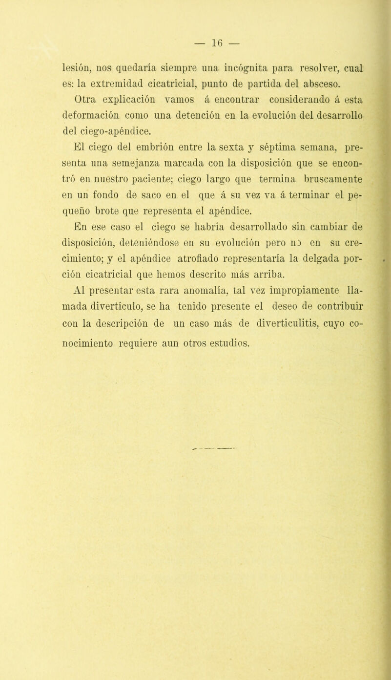 lesión, nos quedaría siempre una incógnita para resolver, cual es: la extremidad cicatricial, punto de partida del absceso. Otra explicación vamos á encontrar considerando á esta deformación como una detención en la evolución del desarrollo del ciego-apéndice. El ciego del embrión entre la sexta y séptima semana, pre- senta una semejanza marcada con la disposición que se encon- tró en nuestro paciente; ciego largo que termina bruscamente en un fondo de saco en el que á su vez va á terminar el pe- queño brote que representa el apéndice. En ese caso el ciego se habría desarrollado sin cambiar de disposición, deteniéndose en su evolución pero no en su cre- cimiento; y el apéndice atrofiado representaría la delgada por- ción cicatricial que hemos descrito más arriba. Al presentar esta rara anomalía, tal vez impropiamente lla- mada divertículo, se ha tenido presente el deseo de contribuir con la descripción de un caso más de diverticulitis, cuyo co- nocimiento requiere aun otros estudios.