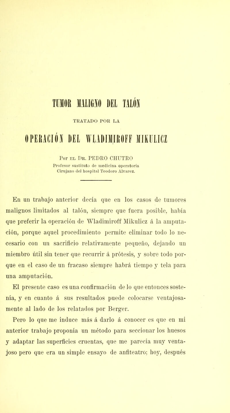 TUMOR MUGIO BEL TALÓI TRATADO POR LA OPERACIÓN DEL WLADIMjIROFF MIKULICZ Por el Dr. PEDRO CHUTRO Profesor sustituto de medicina operatoria Cirujano del hospital Teodoro Alvarez. En un trabajo anterior decía que en los casos de tumores malignos limitados al talón, siempre que fuera posible, había que preferir la operación de Wladimiroff Mikulicz á la amputa- ción, porque aquel procedimiento permite eliminar todo lo ne- cesario con un sacrificio relativamente pequeño, dejando un miembro útil sin tener que recurrir á prótesis, y sobre todo por- que en el caso de un fracaso siempre habrá tiempo y tela para una amputación. El presente caso es una confirmación de lo que entonces soste- nía, y en cuanto á sus resultados puede colocarse ventajosa- mente al lado de los relatados por Berger. Pero lo que me induce más á darlo á conocer es que en mi anterior trabajo proponía un método para seccionar los huesos y adaptar las superficies cruentas, que me parecía muy venta- joso pero que era un simple ensayo de anfiteatro; hoy, después