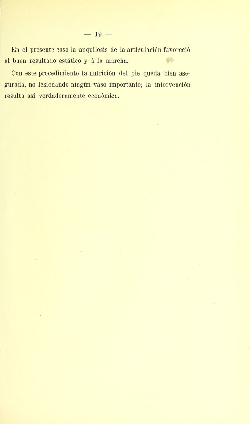 En el presente caso la anquilosis de la articulación favoreció al buen resultado estático y á la marcha. Con este procedimiento la nutrición del pie queda bien ase- gurada, no lesionando ningún vaso importante; la intervención resulta así verdaderamente económica.