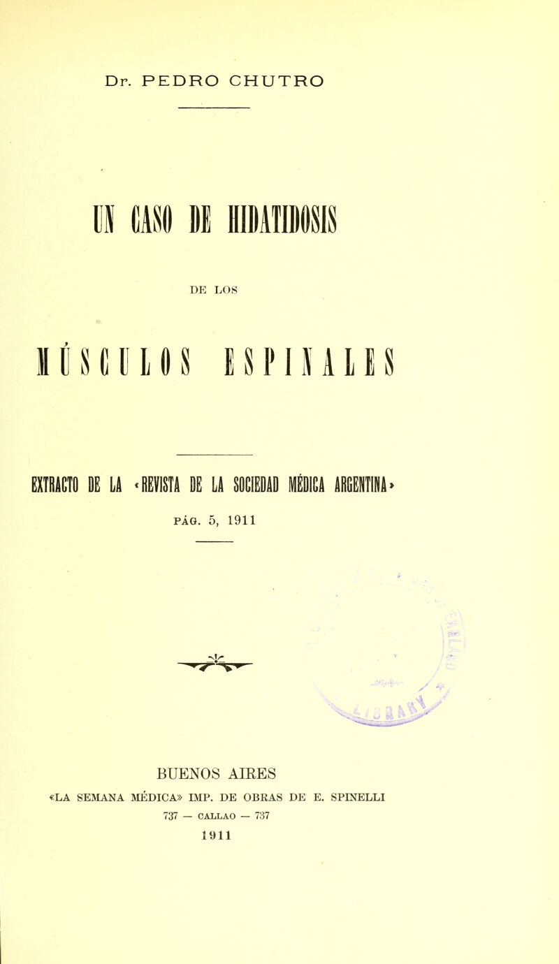 Dr. PEDRO CHUTRO DE LOS mismos ispiñalis min k u •misil i u skieiii Ou muiií- pág. 5, 1911 BUENOS AIRES «LA SEMANA MÉDICA» IMP. DE OBRAS DE E. SPINELLI 737 — CALLAO — 737 1911