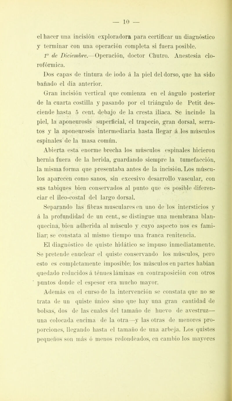 el hacer una incisión exploradora para certificar un diagnóstico y terminar con una operación completa si fuera posible. Io de Diciembre.—Operación, doctor Chutro. Anestesia clo- rofórmica. Dos capas de tintura de iodo á la piel del dorso, que ha sido bañado el día anterior. Gran incisión vertical que comienza en el ángulo posterior de la cuarta costilla y pasando por el triángulo de Petit des- ciende hasta 5 cent, debajo de la cresta ilíaca. Se incinde la piel, la aponeurosis superficial, el trapecio, gran dorsal, serra- tos y la aponeurosis intermediaria hasta llegar á los músculos espinales de la masa común. Abierta esta enorme brecha los músculos espinales hicieron hernia fuera de la herida, guardando siempre la tumefacción, la misma forma que presentaba antes de la incisión. Los múscu- los aparecen como sanos, sin excesivo desarrollo vascular, con sus tabiques bien conservados al punto que es posible diferen- ciar el íleo-costal del largo dorsal. Separando las fibras musculares en uno de los intersticios y á la profundidad de un cent., se distingue una membrana blan- quecina, bien adherida al músculo y cuyo aspecto nos es fami- liar; se constata al mismo tiempo una franca renitencia. El diagnóstico de quiste hidático se impuso inmediatamente. Se pretende enuclear el quiste conservando los músculos, pero esto es completamente imposible; los músculos en partes habían quedado reducidos á ténues láminas en contraposición con otros puntos donde el espesor era mucho mayor. Además en el curso de la intervención se constata que no se trata de un quiste único sino que hay una gran cantidad de bolsas, dos de las cuales del tamaño de huevo de avestruz— una colocada encima de la otra—y las otras de menores pro- porciones, llegando hasta el tamaño de una arbeja. Los quistes pequeños son más ó menos redondeados, en cambio los mayores