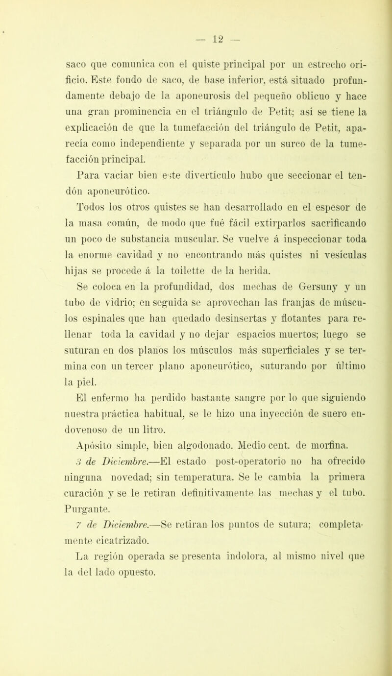 saco que comunica con el quiste principal por un estrecho ori- ficio. Este fondo de saco, de base inferior, está situado profun- damente debajo de la aponeurosis del pequeño oblicuo y hace una gran prominencia en el triángulo de Petit; así se tiene la explicación de que la tumefacción del triángulo de Petit, apa- recía como independiente y separada por un surco de la tume- facción principal. Para vaciar bien este divertículo hubo que seccionar el ten- dón aponeurótico. Todos los otros quistes se han desarrollado en el espesor de la masa común, de modo que fué fácil extirparlos sacrificando un poco de substancia muscular. Se vuelve á inspeccionar toda la enorme cavidad y no encontrando más quistes ni vesículas bijas se procede á la toilette de la herida. Se coloca en la profundidad, dos mechas de Gersuny y un tubo de vidrio; en seguida se aprovechan las franjas de múscu- los espinales que han quedado desinsertas y flotantes para re- llenar toda la cavidad y no dejar espacios muertos; luego se suturan en dos planos los músculos más superficiales y se ter- mina con un tercer plano aponeurótico, suturando por último la piel. El enfermo ha perdido bastante sangre por lo que siguiendo nuestra práctica habitual, se le hizo una inyección de suero en- dovenoso de un litro. Apósito simple, bien algodonado. Medio cent, de morfina. 3 de Diciembre.—El estado post-operatorio no ha ofrecido ninguna novedad; sin temperatura. Se le cambia la primera curación y se le retiran definitivamente las mechas y el tubo. Purgante. 7 de Diciembre.—Se retiran los puntos de sutura; completa- mente cicatrizado. La región operada se presenta indolora, al mismo nivel que la del lado opuesto.