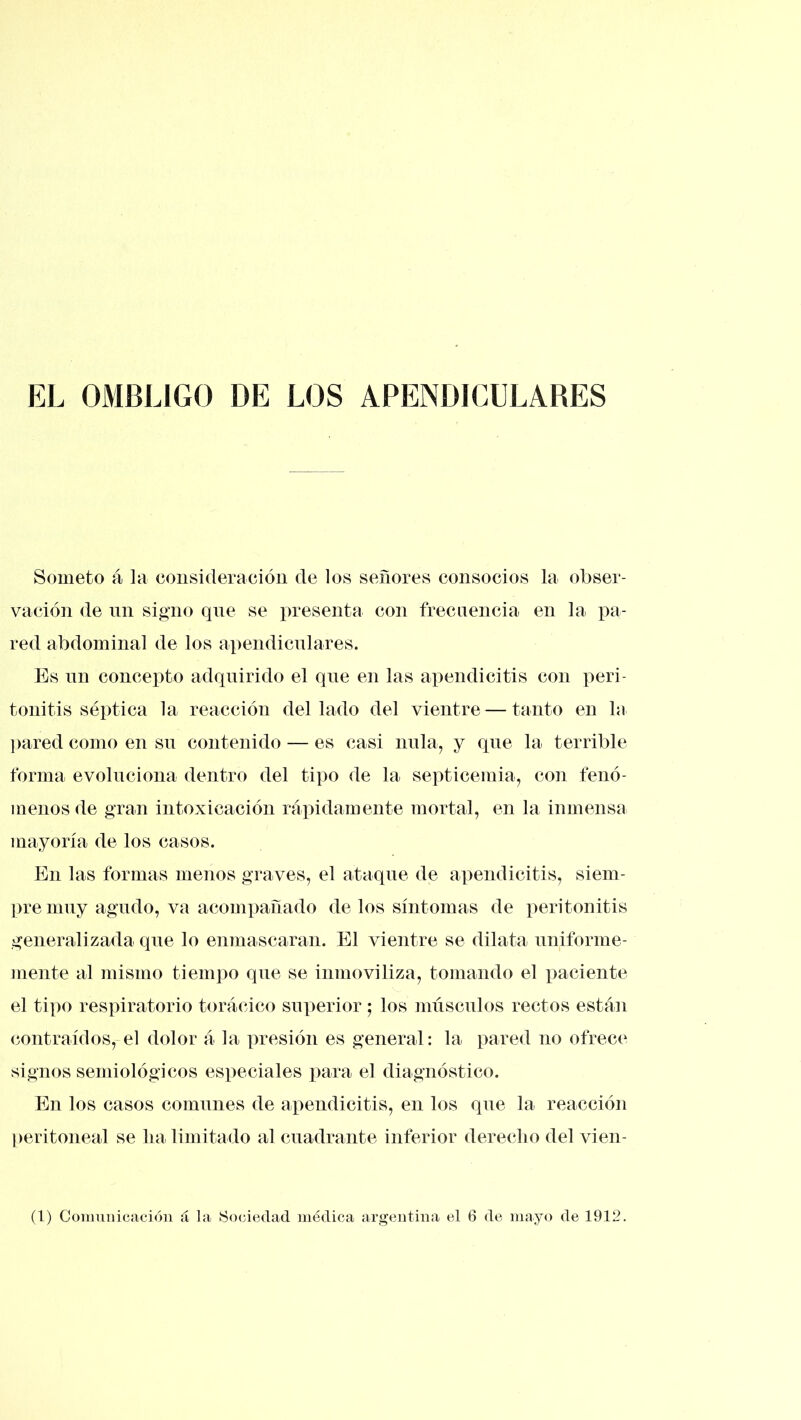 EL OMBLIGO DE LOS APENDICULARES Someto á la consideracióu de los señores consocios la obser- vación de nn signo qne se presenta con frecuencia en la pa- red abdominal de los apendicnlares. Es nn concepto adquirido el qne en las apendicitis con peri- tonitis séptica la reacción del lado del vientre — tanto en la jiared como en sn contenido — es casi nula, y qne la terrible forma evoluciona dentro del tipo de la septicemia, con fenó- menos de gran intoxicación rápidamente mortal, en la inmensa mayoría de los casos. En las formas menos graves, el ataque de apendicitis, siein- ])remiiy agudo, va acompañado délos síntomas de peritonitis generalizada que lo enmascaran. El vientre se dilata nniforme- mente al mismo tiem])o qne se inmoviliza, tomando el paciente el tipo respiratorio torácico superior; los nniscnlos rectos están contraídos, el dolor á la presión es general: la pared no ofrece signos semiológicos especiales para el diagnóstico. En los casos comunes de apendicitis, en los qne la reacción ])eritoneal se lia limitado al cuadrante inferior derecho del vien- (1) Comuiiicacióii á la SocAedad médica argentina el 6 de mayo de 1912.