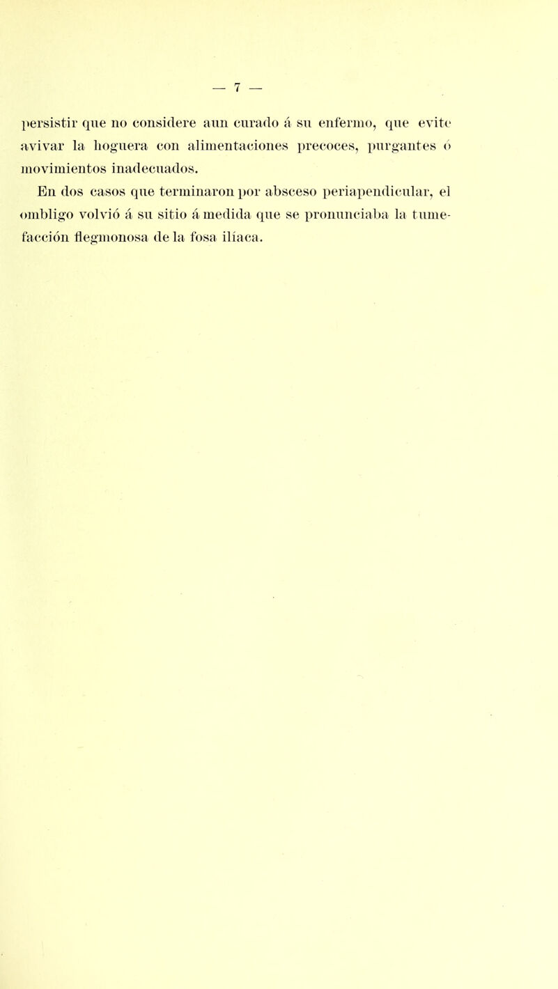 persistir que no considere aun curado á su enfermo, que evite avivar la hoguera con alimentaciones precoces, purgantes ó movimientos inadecuados. En dos casos que terminaron por absceso periapendicular, el ombligo volvió á su sitio á medida que se i^roimnciaba la tume- facción flegmonosa de la fosa ilíaca.