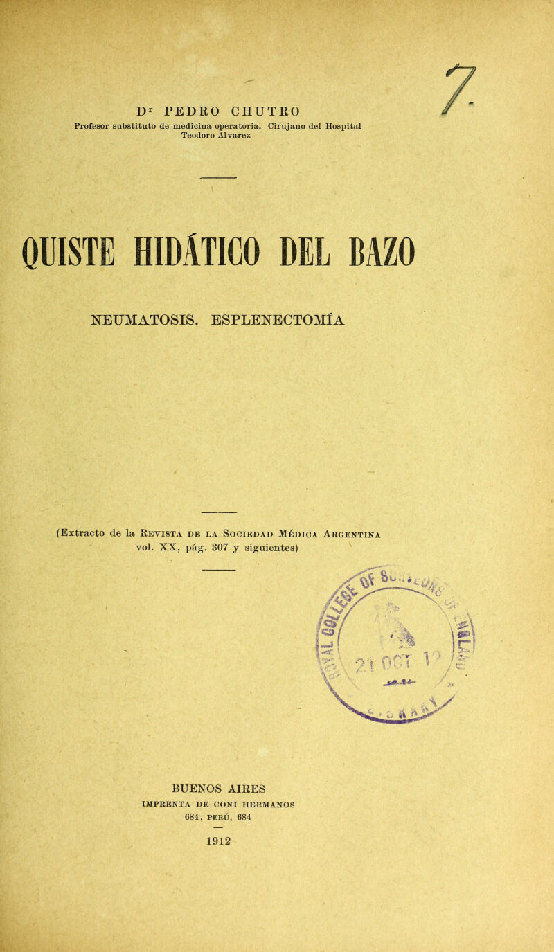 Profesor substituto de medicina operatoria. Cirujano del Hospital Teodoro Alvarez QUISTE HIDÁTICO DEL BAZO NEUMATOSIS. ESPLENECTOMlA (Extracto de la Revista de la Sociedad Médica Argentina vol. XX, pág. 307 j siguientes) 684, PERÚ, 684 1912 TT8Í