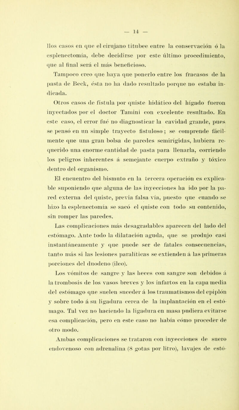 líos casos en que el cirujano titubee entre la conservación ó la esplenectomía, debe decidirse por este último procedimiento, que al final será el más beneficioso. Tampoco creo que haya que ponerlo entre los fracasos de la pasta de Beck, ésta no lia dado resultado porque no estaba in- dicada. Otros casos de fístula por quiste hidático del hígado fueron inyectados x>or el doctor Tamini con excelente resultado. En este caso, el error fue no diagnosticar la cavidad grande, pues se pensó en un simple trayecto fistuloso ; se comprende fácil- mente que una gran bolsa de paredes semirígidas, hubiera re- querido una enorme cantidad de pasta para llenarla, corriendo los peligros inherentes á semejante cuerpo extraño y tóxico dentro del organismo. El encuentro del bismuto en la tercera operación es explica- ble suponiendo que alguna de las inyecciones ha ido por la pa- red externa del quiste, previa falsa vía, puesto que cuando se hizo la esplenectomía se sacó el quiste con todo su contenido, sin romper las paredes. Las complicaciones más desagradables aparecen del lado del estómago. Ante todo la dilatación aguda, que se produjo casi instantáneamente y que puede ser de fatales consecuencias, tanto más si las lesiones paralíticas se extienden á las primeras porciones del duodeno (ileo). Los vómitos de sangre y las heces con sangre son debidos á la trombosis de los vasos breves y los infartos en la capa media del estómago que suelen suceder á los traumatismos del epiplón y sobre todo á su ligadura cerca de la implantación en el estó- mago. Tal vez no haciendo la ligadura en masa pudiera evitarse esa complicación, pero en este caso no había cómo proceder de otro modo. Ambas complicaciones se trataron con inyecciones de suero endovenoso con adrenalina (8 gotas por litro), lavajes de esto-