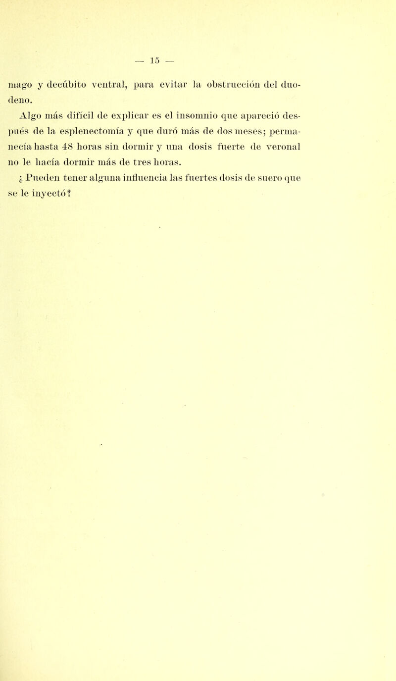 mago y decúbito ventral, para evitar la obstrucción del duo- deno. Algo más difícil de explicar es el insomnio que apareció des- pués de la esplenectomía y que duró más de dos meses; perma- necía hasta 48 horas sin dormir y una dosis fuerte de veronal no le hacía dormir más de tres horas. ¿ Pueden tener alguna influencia las fuertes dosis de suero que se le inyectó?