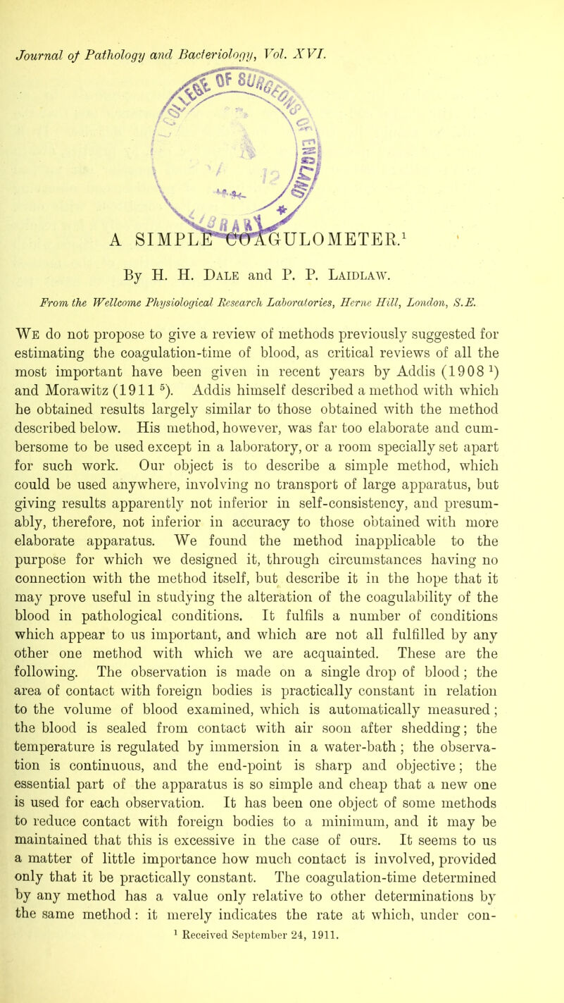 Journal of Pathology and Bacteriology, Vol. XVI. By H. H. Dale and P. P. Laidlaw. From the Wellcome Physiological Research Laboratories, Herne Hill, London, S.E. We do not propose to give a review of methods previously suggested for estimating the coagulation-time of blood, as critical reviews of all the most important have been given in recent years by Addis (1908 2) and Morawitz (1911 5). Addis himself described a method with which he obtained results largely similar to those obtained with the method described below. His method, however, was far too elaborate and cum- bersome to be used except in a laboratory, or a room specially set apart for such work. Our object is to describe a simple method, which could be used anywhere, involving no transport of large apparatus, but giving results apparently not inferior in self-consistency, and presum- ably, therefore, not inferior in accuracy to those obtained with more elaborate apparatus. We found the method inapplicable to the purpose for which we designed it, through circumstances having no connection with the method itself, but describe it in the hope that it may prove useful in studying the alteration of the coagulability of the blood in pathological conditions. It fulfils a number of conditions which appear to us important, and which are not all fulfilled by any other one method with which we are acquainted. These are the following. The observation is made on a single drop of blood; the area of contact with foreign bodies is practically constant in relation to the volume of blood examined, which is automatically measured; the blood is sealed from contact with air soon after shedding; the temperature is regulated by immersion in a water-bath ; the observa- tion is continuous, and the end-point is sharp and objective; the essential part of the apparatus is so simple and cheap that a new one is used for each observation. It has been one object of some methods to reduce contact with foreign bodies to a minimum, and it may be maintained that this is excessive in the case of ours. It seems to us a matter of little importance how much contact is involved, provided only that it be practically constant. The coagulation-time determined by any method has a value only relative to other determinations by the same method: it merely indicates the rate at which, under con- 1 Received September 24, 1911.