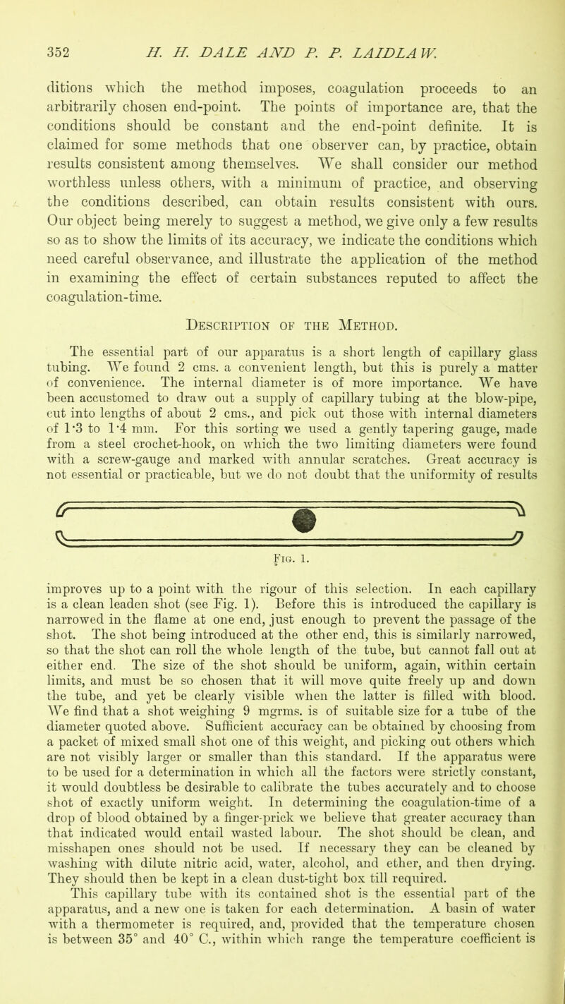 ditions which the method imposes, coagulation proceeds to an arbitrarily chosen end-point. The points of importance are, that the conditions should be constant and the end-point definite. It is claimed for some methods that one observer can, by practice, obtain results consistent among themselves. We shall consider our method worthless unless others, with a minimum of practice, and observing the conditions described, can obtain results consistent with ours. Our object being merely to suggest a method, we give only a few results so as to show the limits of its accuracy, we indicate the conditions which need careful observance, and illustrate the application of the method in examining the effect of certain substances reputed to affect the coagulation-time. Description of the Method. The essential part of our apparatus is a short length of capillary glass tubing. We found 2 cms. a convenient length, but this is purely a matter of convenience. The internal diameter is of more importance. We have been accustomed to draw out a supply of capillary tubing at the blow-pipe, cut into lengths of about 2 cms., and pick out those with internal diameters of 1*3 to 1‘4 mm. For this sorting we used a gently tapering gauge, made from a steel crochet-hook, on which the two limiting diameters were found with a screw-gauge and marked with annular scratches. Great accuracy is not essential or practicable, but we do not doubt that the uniformity of results Fig. 1. improves up to a point with the rigour of this selection. In each capillary is a clean leaden shot (see Fig. 1). Before this is introduced the capillary is narrowed in the flame at one end, just enough to prevent the passage of the shot. The shot being introduced at the other end, this is similarly narrowed, so that the shot can roll the whole length of the tube, but cannot fall out at either end. The size of the shot should be uniform, again, within certain limits, and must be so chosen that it will move quite freely up and down the tube, and yet be clearly visible when the latter is filled with blood. We find that a shot weighing 9 mgrms. is of suitable size for a tube of the diameter quoted above. Sufficient accuracy can be obtained by choosing from a packet of mixed small shot one of this weight, and picking out others which are not visibly larger or smaller than this standard. If the apparatus were to be used for a determination in which all the factors were strictly constant, it would doubtless be desirable to calibrate the tubes accurately and to choose shot of exactly uniform weight. In determining the coagulation-time of a drop of blood obtained by a finger-prick we believe that greater accuracy than that indicated would entail wasted labour. The shot should be clean, and misshapen ones should not be used. If necessary they can be cleaned by washing with dilute nitric acid, water, alcohol, and ether, and then drying. They should then be kept in a clean dust-tight box till required. This capillary tube with its contained shot is the essential part of the apparatus, and a new one is taken for each determination. A basin of water with a thermometer is required, and, provided that the temperature chosen is between 35° and 40° C., within which range the temperature coefficient is