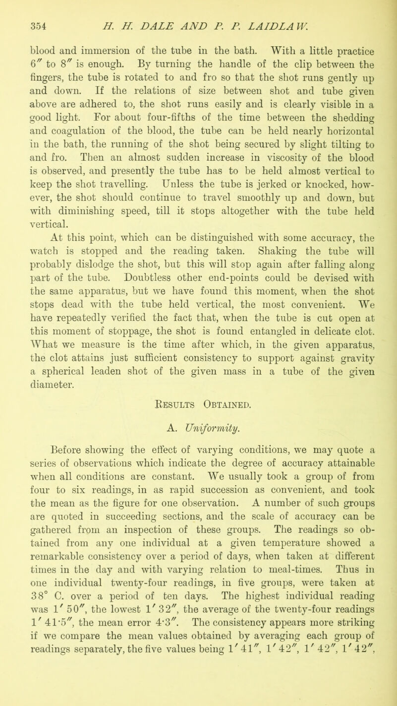 blood and immersion of the tube in the bath. With a little practice 6 to 8 is enough. By turning the handle of the clip between the fingers, the tube is rotated to and fro so that the shot runs gently up and down. If the relations of size between shot and tube given above are adhered to, the shot runs easily and is clearly visible in a good light. For about four-fifths of the time between the shedding and coagulation of the blood, the tube can be held nearly horizontal in the bath, the running of the shot being secured by slight tilting to and fro. Then an almost sudden increase in viscosity of the blood is observed, and presently the tube has to be held almost vertical to keep the shot travelling. Unless the tube is jerked or knocked, how- ever, the shot should continue to travel smoothly up and down, but with diminishing speed, till it stops altogether with the tube held vertical. At this point, which can be distinguished with some accuracy, the watch is stopped and the reading taken. Shaking the tube will probably dislodge the shot, but this will stop again after falling along part of the tube. Doubtless other end-points could be devised with the same apparatus, but we have found this moment, when the shot stops dead with the tube held vertical, the most convenient. We have repeatedly verified the fact that, when the tube is cut open at this moment of stoppage, the shot is found entangled in delicate clot. What we measure is the time after which, in the given apparatus, the clot attains just sufficient consistency to support against gravity a spherical leaden shot of the given mass in a tube of the given diameter. Results Obtained. A. Uniformity. Before showing the effect of varying conditions, we may quote a series of observations which indicate the degree of accuracy attainable when all conditions are constant. We usually took a group of from four to six readings, in as rapid succession as convenient, and took the mean as the figure for one observation. A number of such groups are quoted in succeeding sections, and the scale of accuracy can be gathered from an inspection of these groups. The readings so ob- tained from any one individual at a given temperature showed a remarkable consistency over a period of days, when taken at different times in the day and with varying relation to meal-times. Thus in one individual twenty-four readings, in five groups, were taken at 38° C. over a period of ten days. The highest individual reading was 1' 5CU, the lowest 1' 3 2, the average of the twenty-four readings 1' 4:1'5, the mean error 4*3. The consistency appears more striking if we compare the mean values obtained by averaging each group of readings separately, the five values being 1/41//, l/42//, l/42//, l/42//,