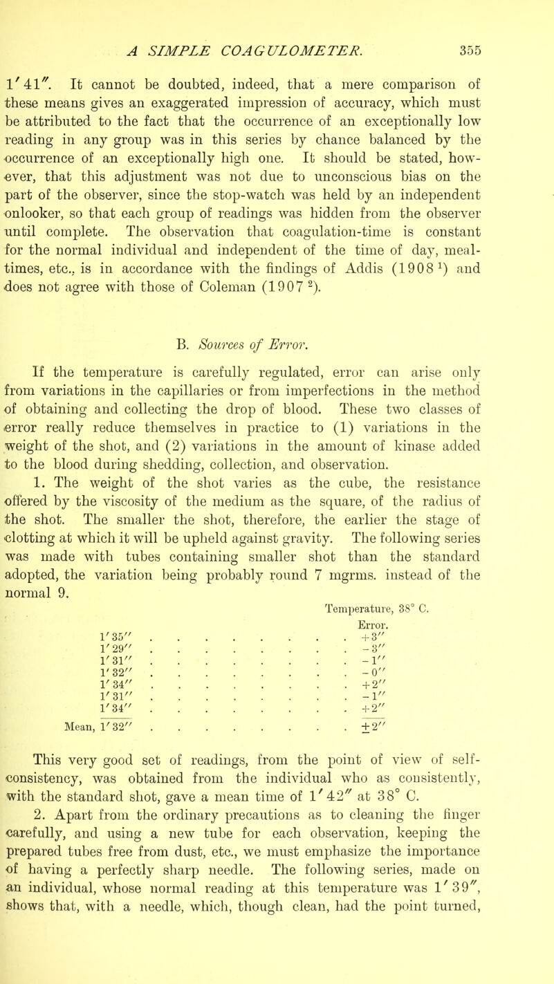 1/41//. It cannot be doubted, indeed, that a mere comparison of these means gives an exaggerated impression of accuracy, which must be attributed to the fact that the occurrence of an exceptionally low reading in any group was in this series by chance balanced by the ■occurrence of an exceptionally high one. It should be stated, how- ever, that this adjustment was not due to unconscious bias on the part of the observer, since the stop-watch was held by an independent ■onlooker, so that each group of readings was hidden from the observer until complete. The observation that coagulation-time is constant for the normal individual and independent of the time of day, meal- times, etc., is in accordance with the findings of Addis (19 0 8 x) and does not agree with those of Coleman (1907 2). B. Sources of Error. If the temperature is carefully regulated, error can arise only from variations in the capillaries or from imperfections in the method of obtaining and collecting the drop of blood. These two classes of error really reduce themselves in practice to (1) variations in the weight of the shot, and (2) variations in the amount of kinase added to the blood during shedding, collection, and observation. 1. The weight of the shot varies as the cube, the resistance offered by the viscosity of the medium as the square, of the radius of the shot. The smaller the shot, therefore, the earlier the stage of {dotting at which it will be upheld against gravity. The following series was made with tubes containing smaller shot than the standard adopted, the variation being probably round 7 mgrms. instead of the normal 9. Temperature, 38° C. 1'35 +3 1' 29 -3 1' 31 -1 1' 32 -0 1' 34 +2 1'31 -1 1' 34 +2 Mean, 1'3.2 +2 This very good set of readings, from the point of view of self- consistency, was obtained from the individual who as consistently, with the standard shot, gave a mean time of l/42// at 38° C. 2. Apart from the ordinary precautions as to cleaning the finger carefully, and using a new tube for each observation, keeping the prepared tubes free from dust, etc., we must emphasize the importance of having a perfectly sharp needle. The following series, made on an individual, whose normal reading at this temperature was l/39//, shows that, with a needle, which, though clean, had the point turned,