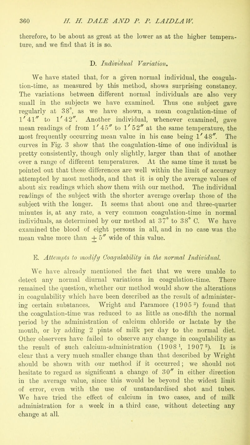 therefore, to be about as great at the lower as at the higher tempera- ture, and we find that it is so. D. Individual Variation. We have stated that, for a given normal individual, the coagula- tion-time, as measured by this method, shows surprising constancy. The variations between different normal individuals are also very small in the subjects we have examined. Thus one subject gave regularly at 38°, as we have shown, a mean coagulation-time of 1,41// to l/42//. Another individual, whenever examined, gave mean readings of from lf 45 to V 52 at the same temperature, the most frequently occurring mean value in his case being l/48//. The curves in Fig. 3 show that the coagulation-time of one individual is pretty consistently, though only slightly, larger than that of another over a range of different temperatures. At the same time it must be pointed out that these differences are well within the limit of accuracy attempted by most methods, and that it is only the average values of about six readings which show them with our method. The individual readings of the subject with the shorter average overlap those of the subject with the longer. It seems that about one and three-quarter minutes is, at any rate, a very common coagulation-time in normal individuals, as determined by our method at 37° to 38° C. We have examined the blood of eight persons in all, and in no case was the mean value more than -f 5 wide of this value. E. Attempts to modify Coagulability in the normal Individual. We have already mentioned the fact that we were unable to detect any normal diurnal variations in coagulation-time. There remained the question, whether our method would show the alterations in coagulability which have been described as the result of administer- ing certain substances. Wright and Paramore (1905 3) found that the coagulation-time was reduced to as little as one-fifth the normal period by the administration of calcium chloride or lactate by the mouth, or by adding 2 pints of milk per day to the normal diet. Other observers have failed to observe any change in coagulability as the result of such calcium-administration (1908 \ 1907 2). It is clear that a very much smaller change than that described by Wright should be shown with our method if it occurred; we should not hesitate to regard as significant a change of 307/ in either direction in the average value, since this would be beyond the widest limit of error, even with the use of unstandardised shot and tubes. We have tried the effect of calcium in two cases, and of milk administration for a week in a third case, without detecting any change at all.