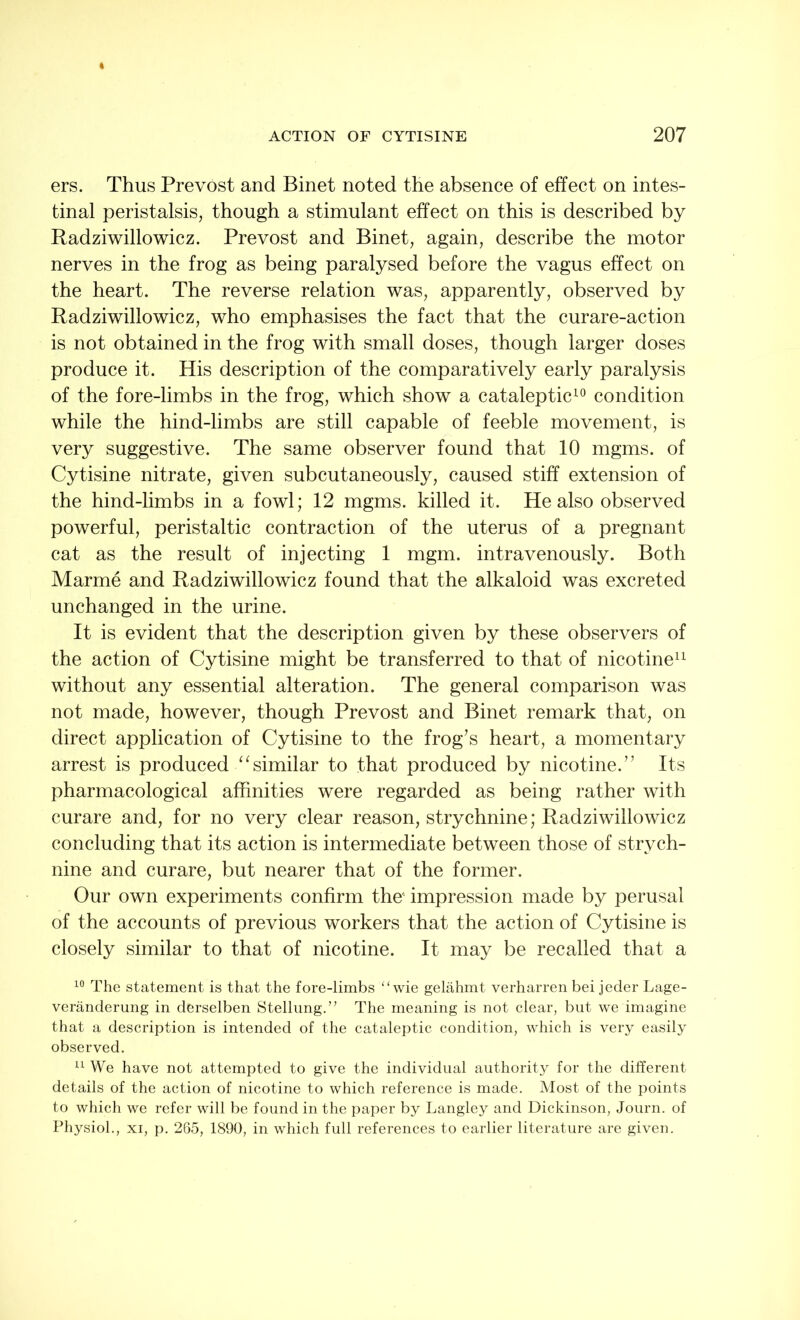 ers. Thus Prevost and Binet noted the absence of effect on intes- tinal peristalsis, though a stimulant effect on this is described by Radziwillowicz. Prevost and Binet, again, describe the motor nerves in the frog as being paralysed before the vagus effect on the heart. The reverse relation was, apparently, observed by Radziwillowicz, who emphasises the fact that the curare-action is not obtained in the frog with small doses, though larger doses produce it. His description of the comparatively early paralysis of the fore-limbs in the frog, which show a cataleptic10 condition while the hind-limbs are still capable of feeble movement, is very suggestive. The same observer found that 10 mgms. of Cytisine nitrate, given subcutaneously, caused stiff extension of the hind-limbs in a fowl; 12 mgms. killed it. He also observed powerful, peristaltic contraction of the uterus of a pregnant cat as the result of injecting 1 mgm. intravenously. Both Marme and Radziwillowicz found that the alkaloid was excreted unchanged in the urine. It is evident that the description given by these observers of the action of Cytisine might be transferred to that of nicotine11 without any essential alteration. The general comparison was not made, however, though Prevost and Binet remark that, on direct application of Cytisine to the frog’s heart, a momentary arrest is producedsimilar to that produced by nicotine.” Its pharmacological affinities were regarded as being rather with curare and, for no very clear reason, strychnine; Radziwillowicz concluding that its action is intermediate between those of strych- nine and curare, but nearer that of the former. Our own experiments confirm the' impression made by perusal of the accounts of previous workers that the action of Cytisine is closely similar to that of nicotine. It may be recalled that a 10 The statement is that the fore-limbs “ wie gelahmt verharren bei jeder Lage- veranderung in derselben Stellung.” The meaning is not clear, but we imagine that a description is intended of the cataleptic condition, which is very easily observed. 11 We have not attempted to give the individual authority for the different details of the action of nicotine to which reference is made. Most of the points to which we refer will be found in the paper by Langley and Dickinson, Journ. of Physiol., xi, p. 265, 1890, in which full references to earlier literature are given.