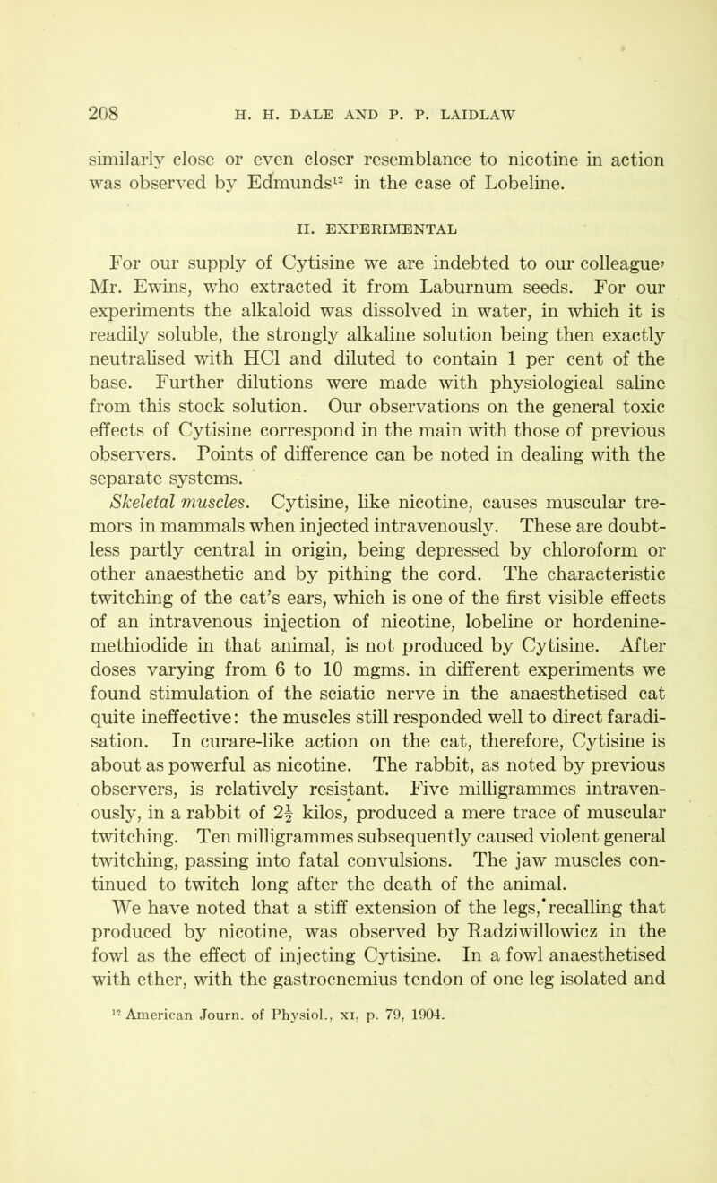 similarly close or even closer resemblance to nicotine in action was observed by Edmunds12 in the case of Lobeline. II. EXPERIMENTAL For our supply of Cytisine we are indebted to our colleague* Mr. Ewins, who extracted it from Laburnum seeds. For our experiments the alkaloid was dissolved in water, in which it is readily soluble, the strongly alkaline solution being then exactly neutralised with HC1 and diluted to contain 1 per cent of the base. Further dilutions were made with physiological saline from this stock solution. Our observations on the general toxic effects of Cytisine correspond in the main with those of previous observers. Points of difference can be noted in dealing with the separate systems. Skeletal muscles. Cytisine, like nicotine, causes muscular tre- mors in mammals when injected intravenously. These are doubt- less partly central in origin, being depressed by chloroform or other anaesthetic and by pithing the cord. The characteristic twitching of the cat’s ears, which is one of the first visible effects of an intravenous injection of nicotine, lobeline or hordenine- methiodide in that animal, is not produced by Cytisine. After doses varying from 6 to 10 mgms. in different experiments we found stimulation of the sciatic nerve in the anaesthetised cat quite ineffective: the muscles still responded well to direct faradi- sation. In curare-like action on the cat, therefore, Cytisine is about as powerful as nicotine. The rabbit, as noted by previous observers, is relatively resistant. Five milligrammes intraven- ously, in a rabbit of 2\ kilos, produced a mere trace of muscular twitching. Ten milligrammes subsequently caused violent general twitching, passing into fatal convulsions. The jaw muscles con- tinued to twitch long after the death of the animal. We have noted that a stiff extension of the legs,’recalling that produced by nicotine, was observed by Radziwillowicz in the fowl as the effect of injecting Cytisine. In a fowl anaesthetised with ether, with the gastrocnemius tendon of one leg isolated and 12 American Journ. of Physiol., xi, p. 79, 1904.