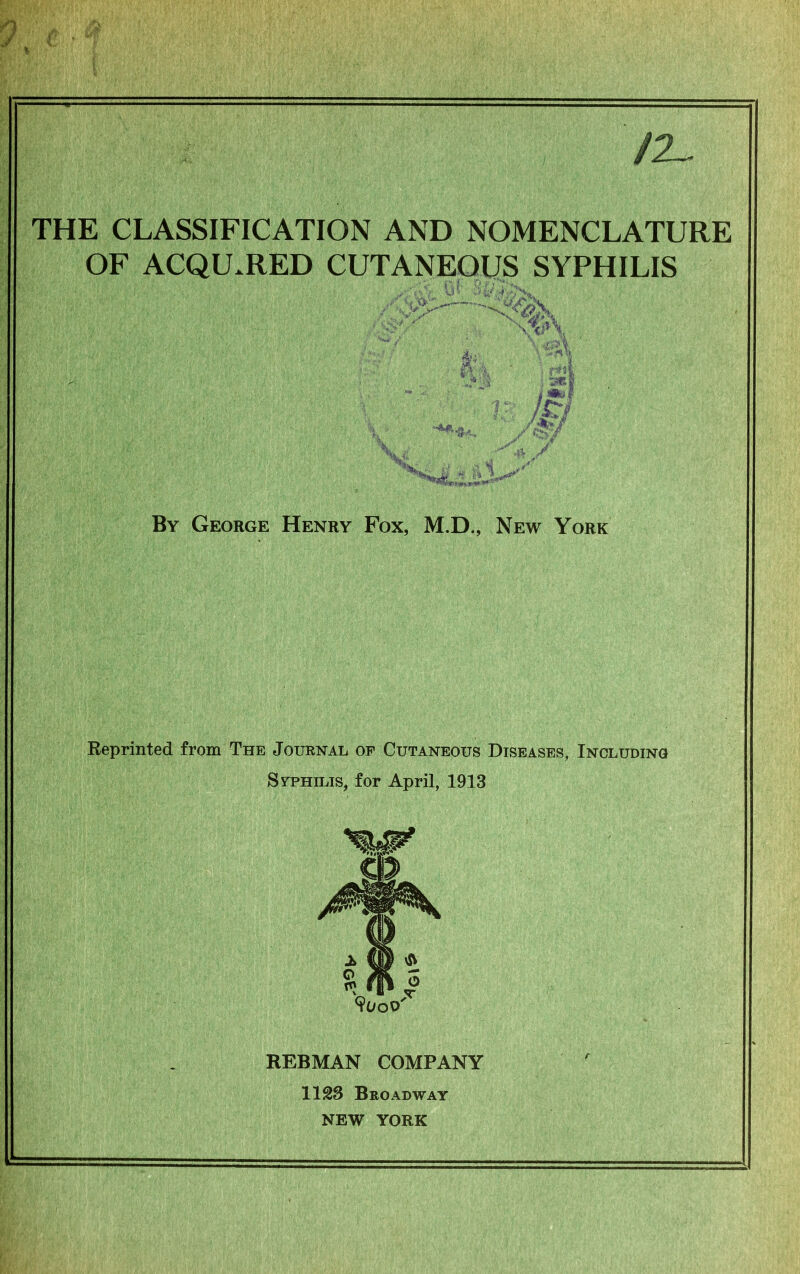 /2~ THE CLASSIFICATION AND NOMENCLATURE OF ACQUIRED CUTANEOUS SYPHILIS «w By George Henry Fox, M.D., New York Reprinted from The Journal of Cutaneous Diseases, Including Syphilis, for April, 1913 REBMAN COMPANY 1123 Broadway NEW YORK