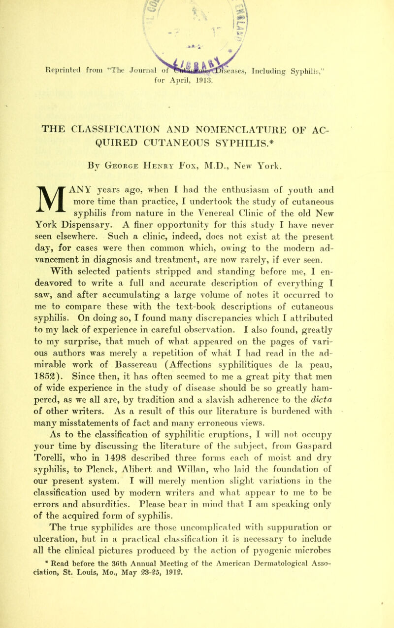 %\ Reprinted from “The Journ al o senses, Includi lcluding Syphilis,' for April, 1913. THE CLASSIFICATION AND NOMENCLATURE OF AC- QUIRED CUTANEOUS SYPHILIS.* Bv George Henry Fox, M.D., New York. MANY years ago, when I had the enthusiasm of youth and more time than practice, I undertook the study of cutaneous syphilis from nature in the Venereal Clinic of the old New York Dispensary. A finer opportunity for this study I have never seen elsewhere. Such a clinic, indeed, does not exist at the present day, for cases were then common which, owing to the modem ad- vancement in diagnosis and treatment, are now rarely, if ever seen. With selected patients stripped and standing before me, I en- deavored to write a full and accurate description of everything I saw, and after accumulating a large volume of notes it occurred to me to compare these with the text-book descriptions of cutaneous syphilis. On doing so, I found many discrepancies which I attributed to my lack of experience in careful observation. I also found, greatly to my surprise, that much of what appeared on the pages of vari- ous authors was merely a repetition of what I had read in the ad- mirable work of Bassereau (Affections syphilitiques de la peau, 1852). Since then, it has often seemed to me a great pity that men of wide experience in the study of disease should be so greatly ham- pered, as we all are, by tradition and a slavish adherence to the dicta of other writers. As a result of this our literature is burdened with many misstatements of fact and many erroneous views. As to the classification of syphilitic eruptions, I will not occupy your time by discussing the literature of the subject, from Gaspard Torelli, who in 1498 described three forms each of moist and dry syphilis, to Plenck, Alibert and Willan, who laid the foundation of our present system. I will merely mention slight variations in the classification used by modern writers and what appear to me to be errors and absurdities. Please bear in mind that I am speaking only of the acquired form of syphilis. The true syphilides are those uncomplicated with suppuration or ulceration, but in a practical classification it is necessary to include all the clinical pictures produced by the action of pyogenic microbes * Read before the 36th Annual Meeting of the American Dermatological Asso- ciation, St. Louis, Mo„ May 23-25, 1912,