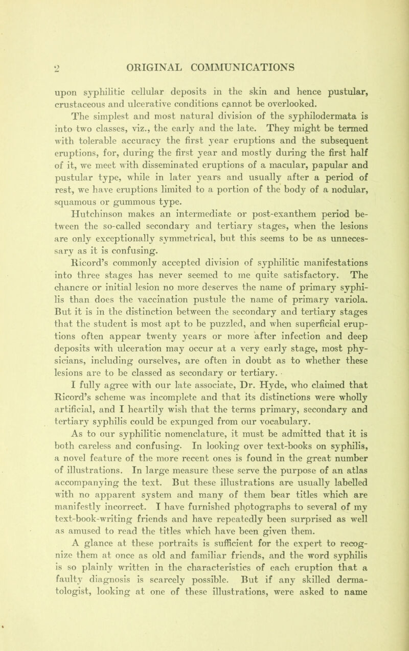 upon syphilitic cellular deposits in the skin and hence pustular, crustaceous and ulcerative conditions cannot be overlooked. The simplest and most natural division of the syphilodermata is into two classes, viz., the early and the late. They might be termed with tolerable accuracy the first }^ear eruptions and the subsequent eruptions, for, during the first year and mostly during the first half of it, we meet with disseminated eruptions of a macular, papular and pustular type, while in later years and usually after a period of rest, we have eruptions limited to a portion of the body of a nodular, squamous or gummous type. Hutchinson makes an intermediate or post-exanthem period be- tween the so-called secondary and tertiary stages, when the lesions are only exceptionally symmetrical, but this seems to be as unneces- sary as it is confusing. Ricord’s commonly accepted division of syphilitic manifestations into three stages has never seemed to me quite satisfactory. The chancre or initial lesion no more deserves the name of primary syphi- lis than does the vaccination pustule the name of primary variola. But it is in the distinction between the secondary and tertiary stages that the student is most apt to be puzzled, and when superficial erup- tions often appear twenty years or more after infection and deep deposits with ulceration may occur at a very early stage, most phy- sicians, including ourselves, are often in doubt as to whether these lesions are to be classed as secondary or tertiary. I fully agree with our late associate, Dr. Hyde, who claimed that Ricord’s scheme was incomplete and that its distinctions were wholly artificial, and I heartily wish that the terms primary, secondary and tertiary syphilis could be expunged from our vocabulary. As to our syphilitic nomenclature, it must be admitted that it is both careless and confusing. In looking over text-books on syphilis, a novel feature of the more recent ones is found in the great number of illustrations. In large measure these serve the purpose of an atlas accompanying the text. But these illustrations are usually labelled with no apparent system and many of them bear titles which are manifestly incorrect. I have furnished photographs to several of my text-book-writing friends and have repeatedly been surprised as well as amused to read the titles which have been given them. A glance at these portraits is sufficient for the expert to recog- nize them at once as old and familiar friends, and the word syphilis is so plainly written in the characteristics of each eruption that a faulty diagnosis is scarcely possible. But if any skilled derma- tologist, looking at one of these illustrations, were asked to name