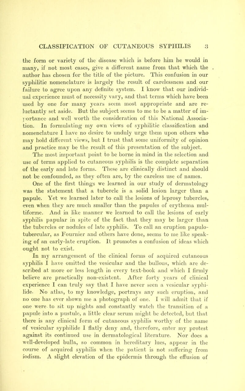 the form or variety of the disease which is before him he would in many, if not most cases, give a different name from that which the author has chosen for the title of the picture. This confusion in our syphilitic nomenclature is largely the result of carelessness and our failure to agree upon any definite system. I know that our individ- ual experience must of necessity vary, and that terms which have been used by one for many years seem most appropriate and are re- luctantly set aside. But the subject seems to me to be a matter of im- portance and well worth the consideration of this National Associa- tion. In formulating my own views of syphilitic classification and nomenclature I have no desire to unduly urge them upon others who may hold different views, but I trust that some uniformity of opinion and practice may be the result of this presentation of the subject. The most important point to be borne in mind in the selection and use of terms applied to cutaneous syphilis is the complete separation of the early and late forms. These are clinically distinct and should not be confounded, as they often are, by the careless use of names. One of the first things we learned in our study of dermatology was the statement that a tubercle is a solid lesion larger than a papule. Yet we learned later to call the lesions of leprosy tubercles, even when they are much smaller than the papules of erythema mul- tiforme, And in like manner we learned to call the lesions of early syphilis papular in spite of the fact that they may be larger than the tubercles or nodules of late syphilis. To call an eruption papulo- tubercular, as Fournier and others have done, seems to me like speak- ing of an early-late eruption. It promotes a confusion of ideas which ought not to exist. In my arrangement of the clinical forms of acquired cutaneous syphilis I have omitted the vesicular and the bullous, which are de- scribed at more or less length in every text-book and which I firmly believe are practically non-existent. After forty years of clinical experience I can truly say that I have never seen a vesicular syphi- lide. No atlas, to my knowledge, portrays any such eruption, and no one has ever shown me a photograph of one. I will admit that if one were to sit up nights and constantly watch the transition of a papule into a pustule, a little clear serum might be detected, but that there is any clinical form of cutaneous syphilis worthy of the name of vesicular syphilide I flatly deny and, therefore, enter ray protest against its continued use in dermatological literature. Nor does a well-developed bulla, so common in hereditary lues, appear in the course of acquired syphilis when the patient is not suffering from iodism. A slight elevation of the epidermis through the effusion of
