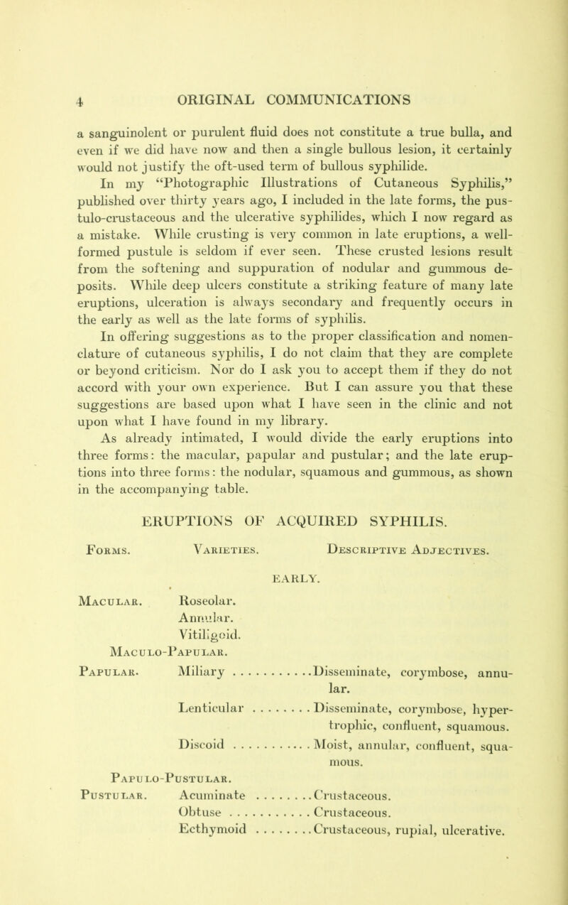 a sanguinolent or purulent fluid does not constitute a true bulla, and even if we did have now and then a single bullous lesion, it certainly would not justify the oft-used term of bullous syphilide. In my “Photographic Illustrations of Cutaneous Syphilis,” published over thirty years ago, I included in the late forms, the pus- tulo-crustaceous and the ulcerative syphilides, which I now regard as a mistake. While crusting is very common in late eruptions, a well- formed pustule is seldom if ever seen. These crusted lesions result from the softening and suppuration of nodular and gummous de- posits. While deep ulcers constitute a striking feature of many late eruptions, ulceration is always secondary and frequently occurs in the early as well as the late forms of syphilis. In offering suggestions as to the proper classification and nomen- clature of cutaneous syphilis, I do not claim that they are complete or beyond criticism. Nor do I ask you to accept them if they do not accord with your own experience. But I can assure you that these suggestions are based upon what I have seen in the clinic and not upon what I have found in my library. As already intimated, I would divide the early eruptions into three forms: the macular, papular and pustular; and the late erup- tions into three forms: the nodular, squamous and gummous, as shown in the accompanying table. ERUPTIONS OF ACQUIRED SYPHILIS. Forms. Varieties. Descriptive Adjectives. Macular. Roseolar. Annular. Vitiligoid Maculo-Papular. Papular. Miliary . Lenticular Discoid . . Papulo-Pustular. Pustular. Acuminate Obtuse . . . Ecthymoid EARLY. Disseminate, corymbose, annu- lar. Disseminate, corymbose, hyper- trophic, confluent, squamous. Moist, annular, confluent, squa- mous. Crustaceous. Crustaceous. Crustaceous, rupial, ulcerative.