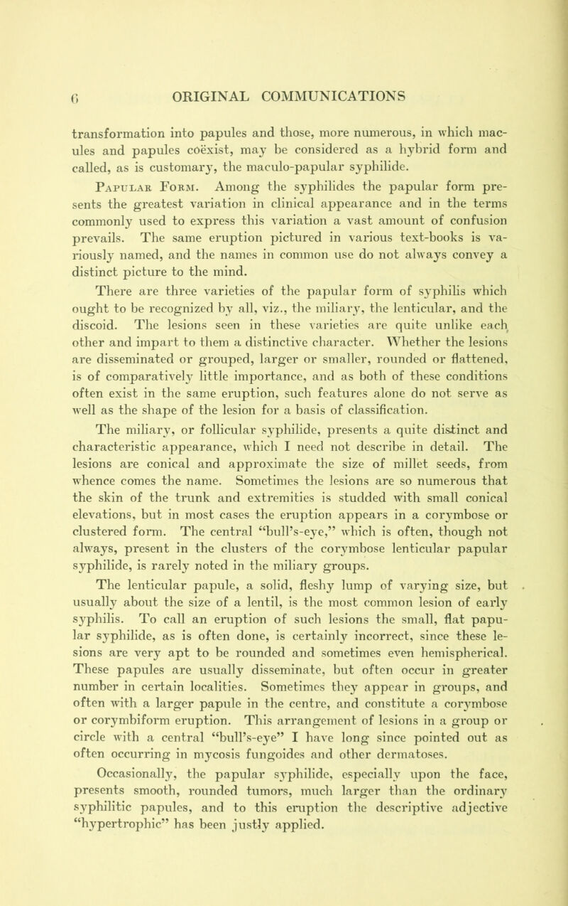 transformation into papules and those, more numerous, in which mac- ules and papules coexist, may be considered as a hybrid form and called, as is customary, the maculo-papular syphilide. Papular Form. Among the syphilides the papular form pre- sents the greatest variation in clinical appearance and in the terms commonly used to express this variation a vast amount of confusion prevails. The same eruption pictured in various text-books is va- riously named, and the names in common use do not always convey a distinct picture to the mind. There are three varieties of the papular form of syphilis which ought to be recognized by all, viz., the miliary, the lenticular, and the discoid. The lesions seen in these varieties are quite unlike each other and impart to them a distinctive character. Whether the lesions are disseminated or grouped, larger or smaller, rounded or flattened, is of comparatively little importance, and as both of these conditions often exist in the same eruption, such features alone do not serve as well as the shape of the lesion for a basis of classification. The miliary, or follicular syphilide, presents a quite distinct and characteristic appearance, which I need not describe in detail. The lesions are conical and approximate the size of millet seeds, from whence comes the name. Sometimes the lesions are so numerous that the skin of the trunk and extremities is studded with small conical elevations, but in most cases the eruption appears in a corymbose or clustered form. The central “bull’s-eye,” which is often, though not always, present in the clusters of the co^mbose lenticular papular syphilide, is rarely noted in the miliary groups. The lenticular papule, a solid, fleshy lump of varying size, but usually about the size of a lentil, is the most common lesion of early syphilis. To call an eruption of such lesions the small, flat papu- lar syphilide, as is often done, is certainly incorrect, since these le- sions are very apt to be rounded and sometimes even hemispherical. These papules are usually disseminate, but often occur in greater number in certain localities. Sometimes they appear in groups, and often with a larger papule in the centre, and constitute a corymbose or corymbiform eruption. This arrangement of lesions in a group or circle with a central “bull’s-eye” I have long since pointed out as often occurring in mycosis fungoides and other dermatoses. Occasionally, the papular s}Tphilide, especially upon the face, presents smooth, rounded tumors, much larger than the ordinary syphilitic papules, and to this eruption the descriptive adjective “hypertrophic” has been justly applied.