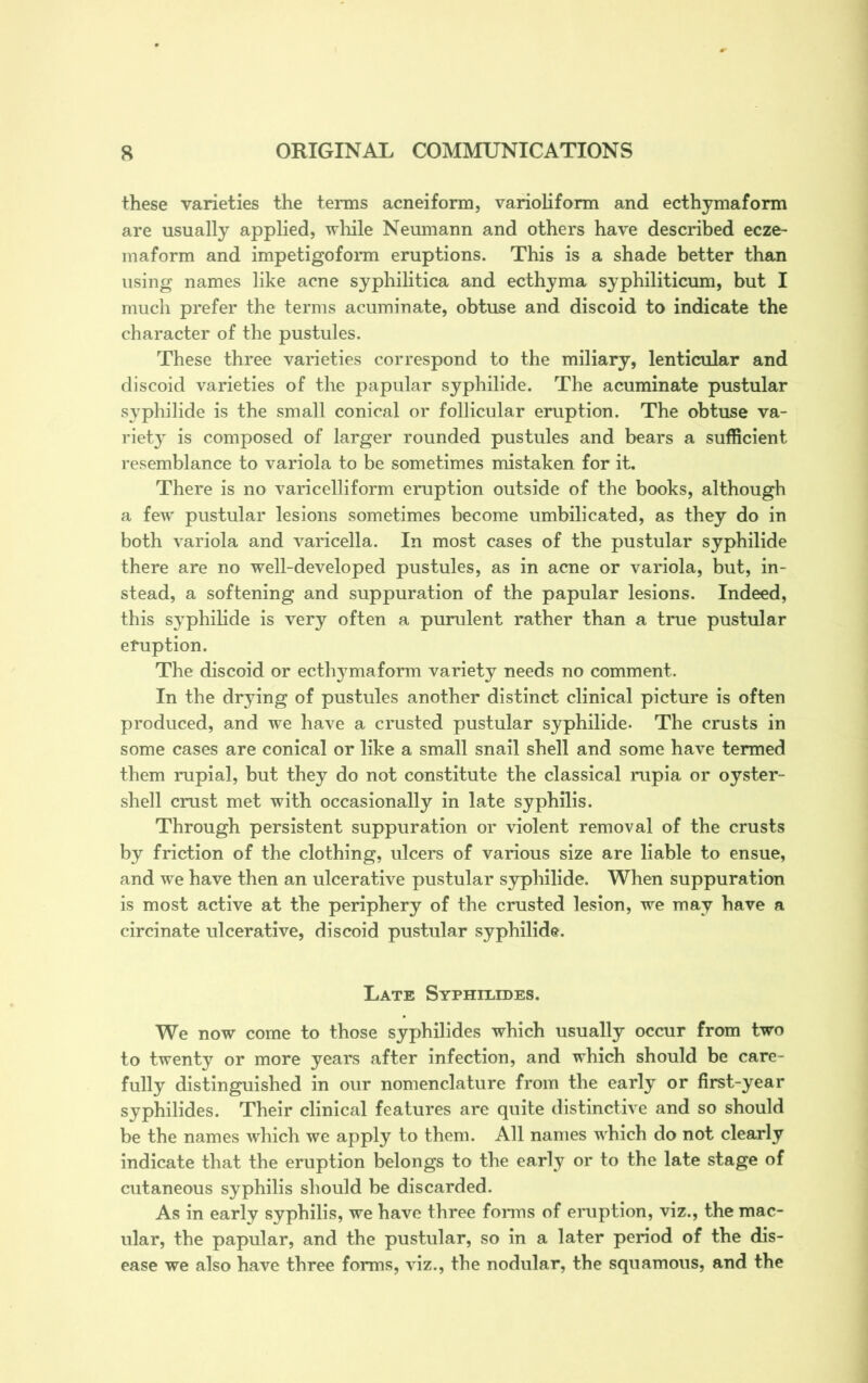 these varieties the terms acneiform, varioliform and ecthymaform are usually applied, while Neumann and others have described ecze- maform and impetigoform eruptions. This is a shade better than using names like acne syphilitica and ecthyma syphiliticum, but I much prefer the terms acuminate, obtuse and discoid to indicate the character of the pustules. These three varieties correspond to the miliary, lenticular and discoid varieties of the papular syphilide. The acuminate pustular syphilide is the small conical or follicular eruption. The obtuse va- riety is composed of larger rounded pustules and bears a sufficient resemblance to variola to be sometimes mistaken for it. There is no varicelliform eruption outside of the books, although a few pustular lesions sometimes become umbilicated, as they do in both variola and varicella. In most cases of the pustular syphilide there are no well-developed pustules, as in acne or variola, but, in- stead, a softening and suppuration of the papular lesions. Indeed, this S3rphilide is very often a purulent rather than a true pustular eruption. The discoid or ecthymaform variety needs no comment. In the drying of pustules another distinct clinical picture is often produced, and we have a crusted pustular syphilide. The crusts in some cases are conical or like a small snail shell and some have termed them rupial, but they do not constitute the classical rupia or oyster- shell crust met with occasionally in late syphilis. Through persistent suppuration or violent removal of the crusts by friction of the clothing, ulcers of various size are liable to ensue, and we have then an ulcerative pustular syphilide. When suppuration is most active at the periphery of the crusted lesion, we may have a circinate ulcerative, discoid pustular syphilide. Late Syphilides. We now come to those syphilides which usually occur from two to twenty or more years after infection, and which should be care- fully distinguished in our nomenclature from the early or first-year syphilides. Their clinical features are quite distinctive and so should be the names which we apply to them. All names which do not clearly indicate that the eruption belongs to the early or to the late stage of cutaneous syphilis should be discarded. As in early syphilis, we have three forms of eruption, viz., the mac- ular, the papular, and the pustular, so in a later period of the dis- ease we also have three forms, viz., the nodular, the squamous, and the