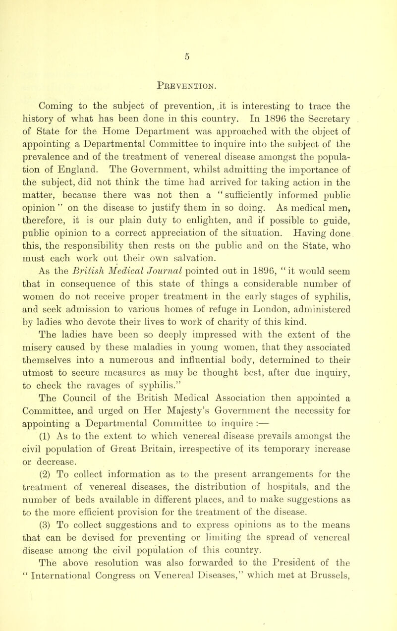 Pkevention. Coming to the subject of prevention, ,it is interesting to trace the history of what has been done in this country. In 1896 the Secretary of State for the Home Department was approached with the object of appointing a Departmental Committee to inquire into the subject of the prevalence and of the treatment of venereal disease amongst the popula- tion of England. The Government, whilst admitting the importance of the subject, did not think the time had arrived for taking action in the matter, because there was not then a “ sufficiently informed public opinion” on the disease to justify them in so doing. As medical men, therefore, it is our plain duty to enlighten, and if possible to guide, public opinion to a correct appreciation of the situation. Having done this, the responsibility then rests on the public and on the State, who must each work out their own salvation. As the British Medical Journal pointed out in 1896, “ it would seem that in consequence of this state of things a considerable number of women do not receive proper treatment in the early stages of syphilis, and seek admission to various homes of refuge in London, administered by ladies who devote their lives to work of charity of this kind. The ladies have been so deeply impressed with the extent of the misery caused by these maladies in young women, that they associated themselves into a numerous and influential body, determined to their utmost to secure measures as may be thought best, after due inquiry, to check the ravages of syphilis.” The Council of the British Medical Association then appointed a Committee, and urged on Her Majesty’s Government the necessity for appointing a Departmental Committee to inquire :— (1) As to the extent to which venereal disease prevails amongst the civil population of Great Britain, irrespective of its temporary increase or decrease. (2) To collect information as to the present arrangements for the treatment of venereal diseases, the distribution of hospitals, and the number of beds available in different places, and to make suggestions as to the more efficient provision for the treatment of the disease. (3) To collect suggestions and to express opinions as to the means that can be devised for preventing or limiting the spread of venereal disease among the civil population of this country. The above resolution was also forwarded to the President of the “ International Congress on Venereal Diseases,” which met at Brussels,