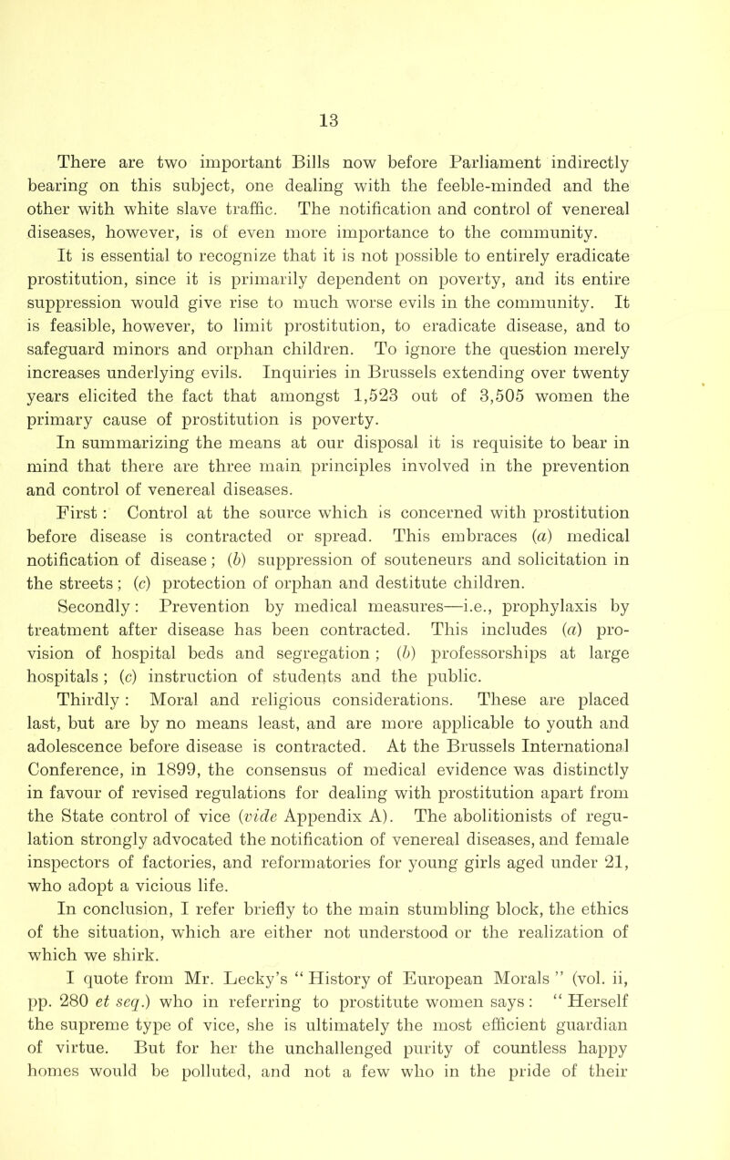 There are two important Bills now before Parliament indirectly bearing on this subject, one dealing with the feeble-minded and the other with white slave traffic. The notification and control of venereal diseases, however, is of even more importance to the community. It is essential to recognize that it is not possible to entirely eradicate prostitution, since it is primarily dependent on poverty, and its entire suppression would give rise to much worse evils in the community. It is feasible, however, to limit prostitution, to eradicate disease, and to safeguard minors and orphan children. To ignore the question merely increases underlying evils. Inquiries in Brussels extending over twenty years elicited the fact that amongst 1,523 out of 3,505 women the primary cause of prostitution is poverty. In summarizing the means at our disposal it is requisite to bear in mind that there are three main principles involved in the prevention and control of venereal diseases. First : Control at the source which is concerned with prostitution before disease is contracted or spread. This embraces {a) medical notification of disease; (b) suppression of souteneurs and solicitation in the streets; (c) protection of orphan and destitute children. Secondly: Prevention by medical measures—i.e., prophylaxis by treatment after disease has been contracted. This includes (a) pro- vision of hospital beds and segregation; (5) professorships at large hospitals ; (c) instruction of students and the public. Thirdly : Moral and religious considerations. These are placed last, but are by no means least, and are more applicable to youth and adolescence before disease is contracted. At the Brussels Internationa,! Conference, in 1899, the consensus of medical evidence was distinctly in favour of revised regulations for dealing with prostitution apart from the State control of vice {vide Appendix A). The abolitionists of regu- lation strongly advocated the notification of venereal diseases, and female inspectors of factories, and reformatories for young girls aged under 21, who adopt a vicious life. In conclusion, I refer briefly to the main stumbling block, the ethics of the situation, which are either not understood or the realization of which we shirk. I quote from Mr. Lecky’s “History of European Morals ” (vol. ii, pp. 280 et seq.) who in referring to prostitute women says: “ Herself the supreme type of vice, she is ultimately the most efficient guardian of virtue. But for her the unchallenged purity of countless happy homes would be polluted, and not a few who in the pride of their