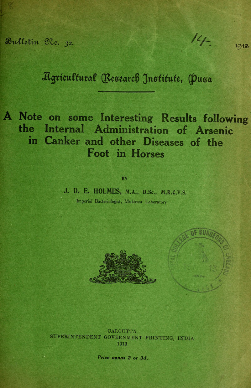 1912. cBwWe-tl'M- 9lo. 32. ^ ' -. cEgncuftutaf (Research 'institute, (f)usa A Note on some Interesting Results following the Internal Administration of Arsenic in Canker and other Diseases of the Foot in Horses BY J. D. E. HOLMES, m.a., d.Sc., m.r.c.v.s. Imperial Bacteriologist, Muktesar Laboratory CALCUTTA SUPERINTENDENT GOVERNMENT PRINTING. INDIA 1913