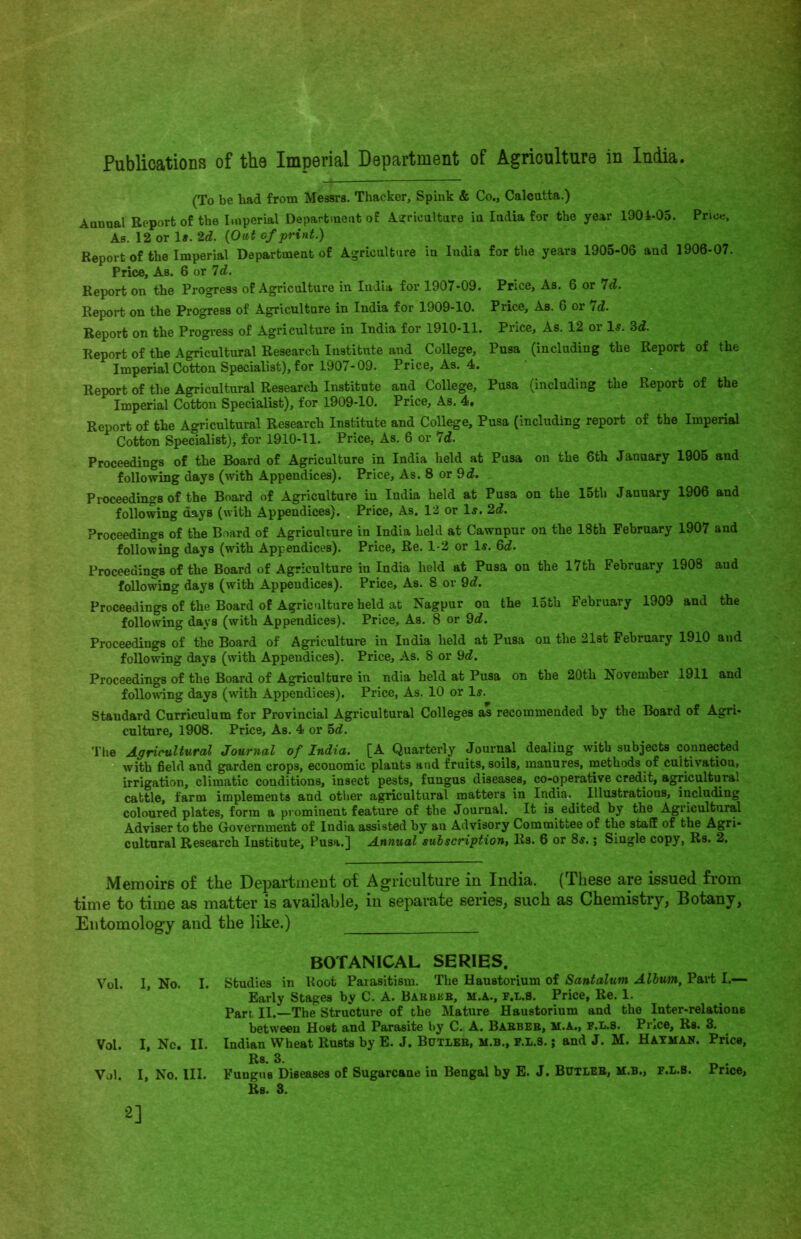 (To be bad from Messrs. Thacker, Spink & Co., Calcutta.) Annual Report of the Imperial Department of Agriculture in India for the year 1901-05. Price, As. 12 or 1#. 2d. (Out of print.) Report of the Imperial Department of Agriculture in India for the years 1905-06 and 1906-07. Price, As. 6 or 7d. Report on the Progress of Agriculture in India for 1907-09. Price, As. 6 or 7d. Report on the Progress of Agriculture in India for 1909-10. Price, As. 6 or Id. Report on the Progress of Agriculture in India for 1910-11. Price, As. 12 or Is. 3d. Report of the Agricultural Research Institute and College, Pusa (including the Report of the Imperial Cotton Specialist), for 1907-09. Price, As. 4. Report of the Agricultural Research Institute and College, Pusa (including the Report of the Imperial Cotton Specialist), for 1909-10. Price, As. 4. Report of the Agricultural Research Institute and College, Pusa (including report of the Imperial Cotton Specialist), for 1910-11. Price, As. 6 or 7d. Proceedings of the Board of Agriculture in India held at Pusa on the 6th January 1905 and following days (with Appendices). Price, As. 8 or 9d. Proceedings of the Board of Agriculture in India held at Pusa on the 15th January 1906 and following days (with Appendices). Price, As. 12 or Is. 2d. Proceedings of the Board of Agriculture in India held at Cawnpur on the 18th February 1907 and following days (with Appendices). Price, Re. 1-2 or Is. 6d. Proceedings of the Board of Agriculture in India held at Pusa on the 17th February 1908 and following days (with Appendices). Price, As. 8 or 9<f. Proceedings of the Board of Agriculture held at Nagpur on the 15th February 1909 and the following days (with Appendices). Price, As. 8 or 9^. Proceedings of the Board of Agriculture in India held at Pusa on the 21st February 1910 and following days (with Appendices). Price, As. 8 or 9d. Proceedings of the Board of Agriculture in ndia held at Pusa on the 20th November 1911 and following days (wTith Appendices). Price, As. 10 or Is. Standard Curriculum for Provincial Agricultural Colleges as recommended by the Board of Agri- culture, 1908. Price, As. 4 or 5d. The Agricultural Journal of India. [A Quarterly Journal dealing with subjects connected with field and garden crops, economic plants and fruits, soils, manures, methods of cultivation, irrigation, climatic conditions, insect pests, fungus diseases, co-operative credit, agricultural cattle, farm implements and other agricultural matters in India. Illustrations, including coloured plates, form a prominent feature of the Journal. It is edited by the Agricultural Adviser to the Government of India assisted by au Advisory Committee of the staff of the Agri- cultural Research Institute, Pusa.] Annual subscription, Rs. 6 or 8s.; Single copy, Rs. 2. Memoirs of the Department of Agriculture in India. (These are issued from time to time as matter is available, in separate series, such as Chemistry, Botany, Entomology and the like.) Vol. I, No. I. Vol. I, Nc. II. Vol. I, No. III. BOTANICAL SERIES. Studies in Root Parasitism. The Haustorium of Santalum Album, Part I.— Early Stages by C. A. Babbkb, M.A., f.l.s. Price, Re. 1. Part, II.—The Structure of the Mature Haustorium and the Inter-relations between Host and Parasite by C. A. Babbeb, m.a., f.l.s. Price, Rs. 3. Indian Wheat Rusts by E. J. Butleb, m.b., f.l.8. j and J. M. Hayman. Price, Rs. 3. Fungus Diseases of Sugarcane in Bengal by E. J. Butleb, m.b., f.l.b. Price, Rs. 3. 2]