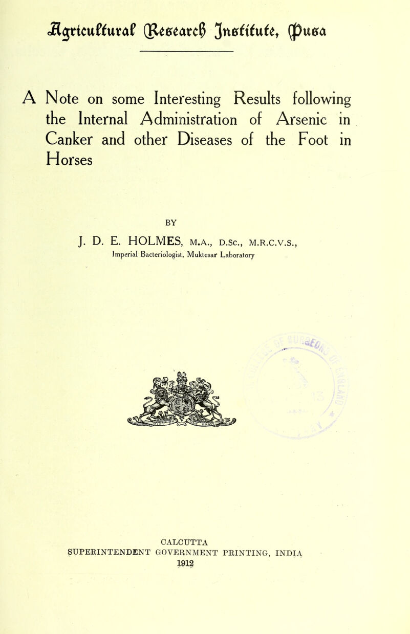 Jl$Hcuftura£ Q&marc# JnGftfufe, (puera A Note on some Interesting Results following the Internal Administration of Arsenic in Canker and other Diseases of the Foot in Horses BY J. D. E. HOLMES, M.A., D.Sc., M.R.C.V.S., Imperial Bacteriologist, Muktesar Laboratory CALCUTTA SUPERINTENDENT GOVERNMENT PRINTING, INDIA 1912