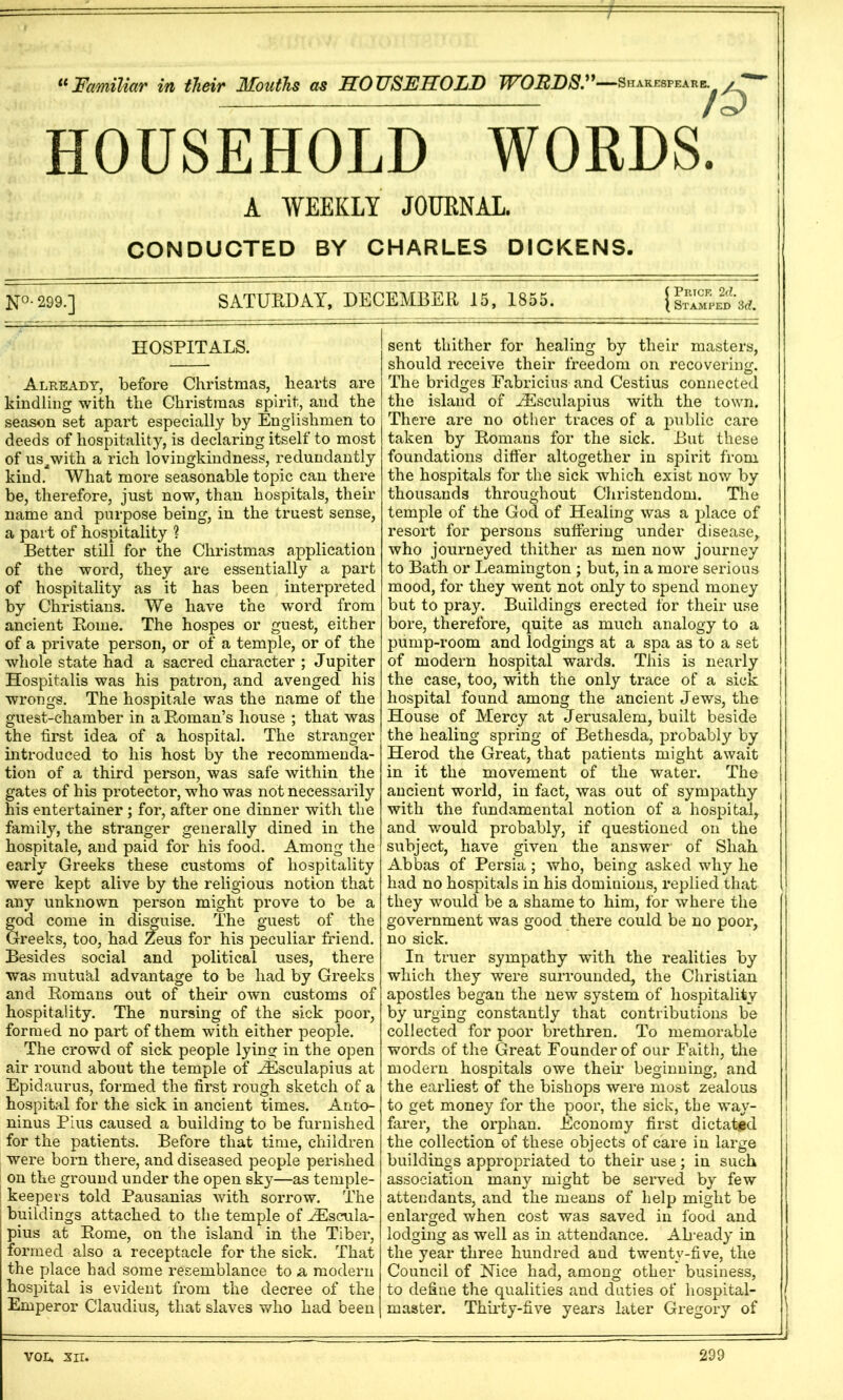 Familiar in their Mouths as MOTJSFIIOLjD JVOFDS,^^ —Shakespeare. E. / HOUSEHOLD WORDS. A WEEKLY JOUENAL. CONDUCTED BY CHARLES DICKENS. N°- 299.] SATURDAY, DECEMBER 15, 1855. ( Prick 2d. \ Stamped 3d. HOSPITALS. Already, before Christmas, hearts are kindling with the Christmas spirit, and the season set apart especially by Englishmen to deeds of hospitality, is declaring itself to most of us^with a rich lovingkindness, redundantly kind. What more seasonable topic can there be, therefore, just now, than hospitals, their name and purpose being, in the truest sense, a part of hospitality ? Better still for the Christmas application of the word, they are essentially a part of hospitality as it has been interpreted by Christians. We have the word from ancient Rome. The hospes or guest, either of a private person, or of a temple, or of the whole state had a sacred character ; Jupiter Hospitalis was his patron, and avenged his wrongs. The hospitale was the name of the guest-chamber in a Roman’s house ; that was the first idea of a hospital. The stranger introduced to his host by the recommenda- tion of a third person, was safe within the gates of his protector, who was not necessarily his entertainer ; for, after one dinner with the family, the stranger generally dined in the hospitale, and paid for his food. Among the early Greeks these customs of hospitality were kept alive by the religious notion that any unknown person might prove to be a god come in di^uise. The guest of the Greeks, too, had Zeus for his peculiar friend. Besides social and political uses, there was mutuhl advantage to be had by Greeks and Romans out of their own customs of hospitality. The nursing of the sick poor, formed no part of them with either people. The crowd of sick people lying in the open air round about the temple of ^^culapius at Epidaurus, formed the first rough sketch of a hospital for the sick in ancient times. Anto- ninus Pius caused a building to be furnished for the patients. Before that time, children were born there, and diseased people perished on the ground under the open sky—as temple- keepers told Pausanias with sorrow. The buildings attached to the temple of .^scula- pius at Rome, on the island in the Tiber, formed also a receptacle for the sick. That the place had some resemblance to a modern hospital is evident from the decree of the Emperor Claudius, that slaves who had been sent thither for healing by their masters, should receive their freedom on recovering. The bridges Fabricius and Cestius connected the island of ^sculapius with the town. There are no otlier traces of a public care taken by Romans for the sick. But these foundations differ altogether in spirit from the hospitals for the sick which exist now by thousands throughout Christendom. The temple of the God of Healing was a place of resort for persons suffering under disease, who journeyed thither as men now journey to Bath or Leamington ; but, in a more serious mood, for they went not only to spend money but to pray. Buildings erected for their use bore, therefore, quite as much analogy to a pump-room and lodgings at a spa as to a set of modern hospital wards. This is nearly the case, too, with the only trace of a sick hospital found among the ancient Jews, the House of Mercy at Jerusalem, built beside the healing spring of Bethesda, probably by Herod the Great, that patients might await in it the movement of the water. The ancient world, in fact, was out of sympathy with the fundamental notion of a hosjDital, and would probably, if questioned on the subject, have given the answer of Shah Abbas of Persia; who, being asked why he had no hospitals in his dominions, replied that they would be a shame to him, for where the government was good there could be no poor, no sick. In truer sympathy with the realities by which they were surrounded, the Christian apostles began the new system of hospitality by urging constantly that contributions be collected for poor brethren. To memorable words of the Great Founder of our Faith, the modern hospitals owe their beginning, and the earliest of the bishops were most zealous to get money for the poor, the sick, the way- farer, the orphan. Economy first dictated the collection of these objects of care in large buildings appropriated to their use; in such association many might be served by few attendants, and the means of help might be enlarged when cost was saved in food and lodging as well as in attendance. AReady in the year three hundred and twenty-five, the Council of Nice had, among other business, to define the qualities and duties of hospital- master. Thii’ty-five years later Gregory of