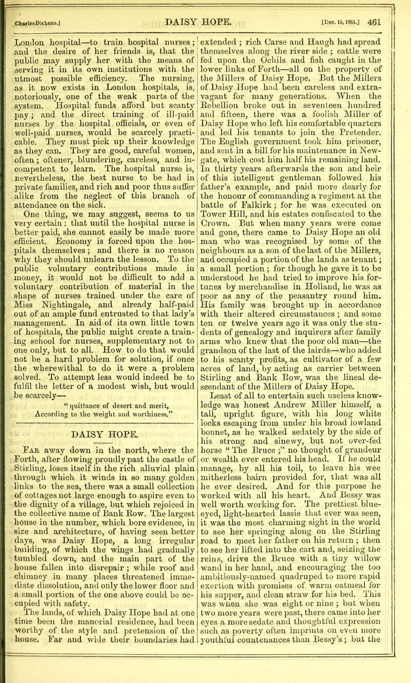 London hospital—to train hospital nurses ; j and the desire of her friends is, that the public may supply her with the means of serving it in its own institutions with the utmost possible efficiency. The nursing, as it now exists in London hospitals, is, notoriously, one of the weak parts of the system. Hospital funds afford but scanty pay; and the direct training of ill-paid nurses by the hospital, officials, or even of well-paid nurses, would be scarcely practi- cable. They must pick up their knowledge as the}'- can. They are good, careful women, often ; oftener, blundering, careless, and in- competent to learn. The hospital nurse is, nevertheless, the best nurse to be had in private families, and rich and poor thus suffer alike from the neglect of this branch of attendance on the sick. One thing, we may suggest, seems to us very certain : that until the hospital nurse is better paid, she cannot easily be made more efficient. Economy is forced upon the hos- pitals themselves; and there is no reason why they should unlearn the lesson. To the public voluntary contributions made in money, it would not be difficult to add a voluntary contribution of material in the shape of nurses trained under the care of Miss Nightingale, and already half-paid out of an ample fund entrusted to that lady’s management. In aid of its own little town of hospitals, the public might create a train- ing school for nurses, supplementary not to one only, but to all. How to do that would not be a hard problem for solution, if once the wherewithal to do it were a problem solved. To attempt less would indeed be to fulfil the letter of a modest wish, but would be scarcely— “ quittance of desert and naerit, According to the weight and worthiness.” DAISY HOPE. Far away down in the north, where the Forth, after flowing proudly past the castle of Stirling, loses itself in the rich alluvial plain through which it winds in so many golden links to the sea, there was a small collection of cottages not large enough to aspire even to the dignity of a village, but which rejoiced in the collective name of Bank Bow. The largest house in the number, Avhich bore evidence, in size and architecture, of having seen better days, was Daisy Hope, a long irregular building, of which the wings had gradually tumbled down, and the main part of the house fallen into disrepair ; while roof and chimney in many places threatened imme- diate dissolution, and only the lower floor and a small portion of the one above could be oc- cupied with safety. The lands, of which Daisy Hope had at one time been the manorial residence, had been worthy of the style and pretension of the house. Far and wide their boundaries had j extended ; rich Carse and Haugh had spread themselves along the river side ; cattle were fed upon the Ochils and fish caught in the lower links of Forth—all on the property of the Millers of Daisy Hope. But the Millers of Daisy Hope had been careless and extra- vagant for many generations. When the Eebellion broke out in seventeen hundred and fifteen, there was a foolish Miller of Daisy Hope who left his comfortable cpiarters and led his tenants to join the Pretender. The English government took him prisoner, and sent in a bill for his maintenance in New- gate, which cost him half his remaining land. In thirty years afterwards the son and heir of this intelligent gentleman followed his father’s example, and paid more dearly for the honour of commanding a regiment at the battle of Falkirk ; for he was executed on Tower Hill, and his estates confiscated to the Crown. But when many years were come and gone, there came to Daisy Hope an old man who was recognised by some of the neighbours as a son of the last of the Millers, and occupied a portion of the lands as tenant; a small portion ; for though he gave it to be understood he had tried to improve his for- tunes by merchandise in Holland, he V’-as as poor as any of the peasantry round him. His family was brought up in accordance with their altered circumstances ; and some ten or twelve years ago it was only the stu- dents of genealogy and inquirers after family arms who knew that the poor old man—the grandson of the last of the lairds—who added to his scanty profits, as cultivator of a few acres of land, by acting as carrier between Stirling and Bank Eow, was the lineal de- scendant of the Millers of Daisy Hope. Least of all to entertain such useless know- ledge was honest Andrew Miller himself, a tall, upright figure, with his long white locks escaping from under his broad lowland bonnet, as he walked sedately by the side of his strong and sinewy, but not over-fed horse “ The Bruce no thought of grandeur or wealth ever entered his head. If he could manage, by all his toil, to leave his wee mitherless bairn provided for, that was all he ever desired. And for this purpose he worked with all his heart. And Bessy was well worth working for. The prettiest blue- eyed, light-hearted lassie that ever was seen, it was the most charming sight in the world to see her springing along on the Stirling road to meet her father on his return ; then to see her lifted into the cart and, seizing the reins, drive the Bruce with a tiny willow wand in her hand, and encouraging the too ambitiously-named quadruped to more rapid exertion with promises of warm oatmeal for his supper, and clean straw for his bed. This was when she was eight or nine ; but when two more years were past, there came into her eyes a more sedate and thoughtful expression such as poverty often imprints on even more youthful countenances than Bessy’s; but the