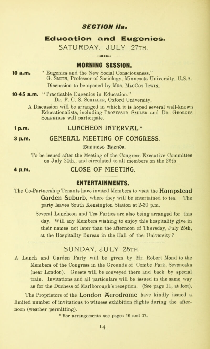 Education and Eugenics. SATURDAY, JULY 27th. MORNING SESSION. 10 a.m. “ Eugenics and the New Social Consciousness.” G. Smith, Professor of Sociology, Minnesota University, U.S.A. Discussion to be opened by Mrs. MaoCoy Irwin. 10-45 a.m. “Practicable Eugenics in Education.” Dr. F. C. S. Schiller, Oxford University. A Discussion will be arranged in which it is hoped several well-known Educationalists, including Professor Sadler and Dr. Georges Sohreiber will participate. 1 p.m. LUHCHEOn INTERVAL.* 3 p.m. GENERAL MEETING OF CONGRESS. ^Business Bsenba. To be issued after the Meeting of the Congress Executive Committee on July 24th., and circulated to all members on the 26th. 4 p.m. CLOSE OF MEETING. ENTERTAINMENTS. The Co-Partnership Tenants have invited Members to visit the Hampstead Garden Suburb, where they will be entertained to tea. The party leaves South Kensington Station at 2-30 p.m. Several Luncheon and Tea Parties are also being arranged for this day. Will any Members wishing to enjoy this hospitality give in their names not later than the afternoon of Thursday, July 25th, at the Hospitality Bureau in the Hall of the University ? SUNDAY, JULY 28th. A Lunch and Garden Party will be given by Mr. Robert Mond to the Members of the Congress in the Grounds of Combe Park, Sevenoaks (near London). Guests will be conveyed there and back by special train. Invitations and all particulars will be issued in the same way as for the Duchess of Marlborough’s reception. (See page 11, at foot). The Proprietors of the London Aerodrome have kindly issued a limited number of invitations to witness exhibition flights during the after- noon (weather permitting). * For arrangements see pages 10 and 27.