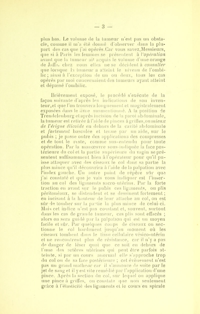 plus bas. Le volume de la tumeur n'est pas un obsta- cle, comme il m'a été donné d’observer dans la plu- part des casque j'ai opérés.Car vous savez,Messieurs, que si à Paris les femmes se présentent à l'opération avant que la tumeur ait acquis le volume d’une orange de Jaffa, chez nous elles ne se décident à consulter que lorsque la tumeur a atteint le niveau de l’ombi- lic; ainsi à l’exception de un ou deux, tous les cas opérés par moi concernaient des tumeurs ayant atteint et dépassé l’ombilic. Brièvement exposé, le procédé s’exécute de la façon suivante d’après les indications de son inven- teur,et que l’on trouvera longuement et magistralement exposées dans le livre susmentionné. A la position de Trendelenburg et après incision de la paroi abdominale, la tumeur est retirée à l’aide de pinces àgrilles,Oumieux de Vérigne élicoïde en dehors de la cavité abdominale et fortement basculée et tenue par un aide, sur le pubis ; je passe outre des applications des compresses et de tout le reste, comme sus-entendu pour toute opération. Par la manœuvre sous-indiquée la face pos- térieure du col et la partie supérieure du vagin se pré- sentent suffisamment bien à l’opérateur pour qu’il pu- isse attaquer avec des ciseaux le col dans sa partie la plus mince qu’il découvrira à l’aide de la palpation avec l’index gauche. Un autre point de répère sur que j’ai constaté et que je vais vous indiquer est l’inser- tion au col des ligaments sacro-utérins. Par la forte traction en avant sur le pubis ces ligaments, ou plis péritonéaux, se distendent et se dessinent fortement ; en incisant à la hauteur de leur attache au col, on est sûr de tomber sur la partie la plus mince de celui-ci. Mais cet indice n’est pas constant et, souvent, surtout dans les cas de grande tumeur, ces plis sont effacés ; alors on sera guidé par la palpation qui est un moyen facile et sûr. Par quelques coups de ciseaux on sec- tionne le col hardiment jusqu’au moment où les ciseaux tombent dans le tissu cellulaire vésico-utérin et ne rencontrent plus de résistance, car il n’y a pas de danger de léser quoi que ce soit en dehors de l’une des artères utérines qui peut être parfois at- teinte, si par un cours anormal elle s’approche trop du col ou de sa face postérieure ; cet évènement n’est pas un grand malheur car il s’annonce de suite par le jet de sang et il y est vite remédié par l’application d’une pince. Après la section du col, sur lequel on applique une pince à griffes, on constate que non seulement grâce à l’élasticité des ligaments et le cours en spirale