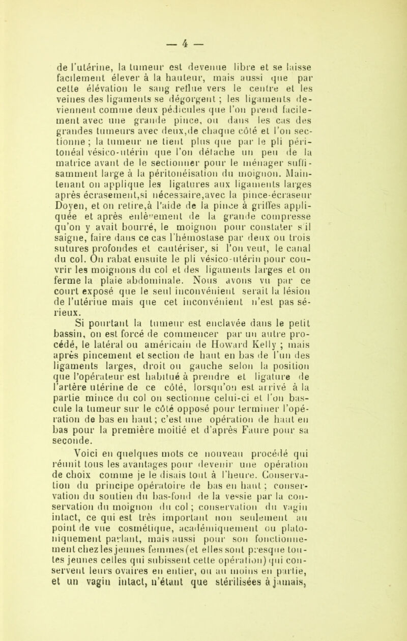 de l’utérine, la tumeur est devenue libre et se laisse facilement élever à la hauteur, mais aussi que par cette élévation le sang reflue vers le centre et les veines des ligaments se dégorgent ; les ligaments de- viennent comme deux pédicules que l’on prend facile- ment avec une grande pince, ou dans les cas des grandes tumeurs avec deux,de chaque côté et l’on sec- tionne ; la tumeur ne tient plus que par le pli péri- tonéal vésico-utérin que l’on détache un peu de la matrice avant de le sectionner pour le ménager suffi - samment large à la péritonéisation du moignon. Main- tenant on applique les ligatures aux ligaments larges après écrasement,si nécessaire,avec la pince-écraseur Doyen, et on relire,à l'aide de la pince à grilles appli- quée et après enlèvement de la grande compresse qu’on y avait bourré, le moignon pour constater s il saigne, faire dans ce cas l’hémostase par deux ou trois sutures profondes et cautériser, si l’on veut, le canal du col. On rabat ensuite le pli vésico-utérin pour cou- vrir les moignons du col et des ligaments larges et on ferme la plaie abdominale. Nous avons vu par ce court exposé que le seul inconvénient serait la lésion de l’utérine mais que cet inconvénient n’est pas sé- rieux. Si pourtant la tumeur est enclavée dans le petit bassin, on est forcé de commencer par un autre pro- cédé, le latéral ou américain de Howard Kelly ; mais après pincement et section de haut en bas de l’un des ligaments larges, droit ou gauche selon la position que l’opérateur est habitué à prendre et ligature de l’artère utérine de ce côté, lorsqu’on est arrivé à la partie mince du col on sectionne celui-ci et l’on bas- cule la tumeur sur le côté opposé pour terminer l’opé- ration de bas en haut; c’est une opération de haut en bas pour la première moitié et d’après Faure pour sa seconde. Voici en quelques mots ce nouveau procédé qui réunit tous les avantages pour devenir une opération de choix comme je le disais tout à l’heure. Conserva- tion du principe opératoire de bas en haut ; conser- vation du soutien du bas-fond de la ve«sie par la con- servation du moignon du col ; conservation du vagin intact, ce qui est très important non seulement au point de vue cosmétique, académiquement ou plato- niquement parlant, mais aussi pour son fonctionne- ment chez les jeunes femmes(et elles sont presque tou- tes jeunes celles qui subissent cette opération) (pii con- servent leurs ovaires en entier, ou au moins en partie, et un vagin intact, n’étant que stérilisées à jamais,