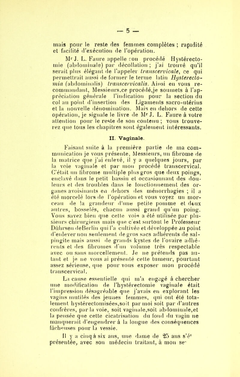 mais pour le reste des femmes complètes ; rapidité et facilité d’exécution de l’opération. Mr J. L. Faure appelle cou procédé Hystérecto- mie (abdominale) par décollation ; j’ai trouvé qu’il serait plus élégant de l’appeler transcervicale, ce qui permettrait aussi de former le terme latin Hysterecto- mi a (abdominalis) transcervicalis. Ainsi en vous re- commandant, Messieurs,ce procédé,je soumets à l'ap- préciation générale l’indication pour la section du col au point d’insertion des Ligaments sacro-utérins et la nouvelle dénomination. Mais en dehors de cette opération, je signale le livre de Mr J. L. Faure à votre attention pour le reste de son contenu ; vous trouve- rez que tous les chapitres sont également intéressants. II. Vaginale. Faisant suite à la première partie de ma com- munication je vous présente, Messieurs, un fibrome de la matrice que j’ai enlevé, il y a quelques jours, par la voie vaginale et par mon procédé transcervical. C’était un librome multiple plus gros que deux poings, enclavé dans le petit bassin et occasionnant des dou- leurs et des troubles dans ie fonctionnement des or- ganes avoisinants en dehors des ménorrhagies ; il a été morcelé lors de l’opération et vous voyez un mor- ceau de !a grandeur d’une petite pomme et deux autres, bosselés, chacun aussi grand qu’un poing. Vous savez bien que cette voie a été utilisée par plu- sieurs chirurgiens mais que c’est surtout le Professeur Dührsen deBerlin qui l’a cultivée et développée au point d’enlever non seulement de gros sacs adhérents de sal- pingite mais aussi de grands kystes de l’ovaire adhé- rents et des fibromes d’un volume très respectable avec ou sans morcellement. Je ne prétends pas au- tant et je ne vous ai présenté cette tumeur, pourtant assez sérieuse, que pour vous exposer mon procédé transcervical. La cause essentielle qui m’a engagé à chercher une modification de l’hystérectomie vaginale était l’impression désagréable que j’avais en explorant les vagins mutilés des jeunes femmes, qui ont été tota- lement hystérectomisées,soit par moi soit par d’autres confrères, parla voie, soit vaginale,soit abdominale,et la pensée que cette cicatrisation du fond du vagin ne manquerait d'engendrer à la longue des conséquences fâcheuses pour la vessie. Il y a cinq à six ans, une dame de 25 ans s’é1 présentée, avec son médecin traitant, à mon se*