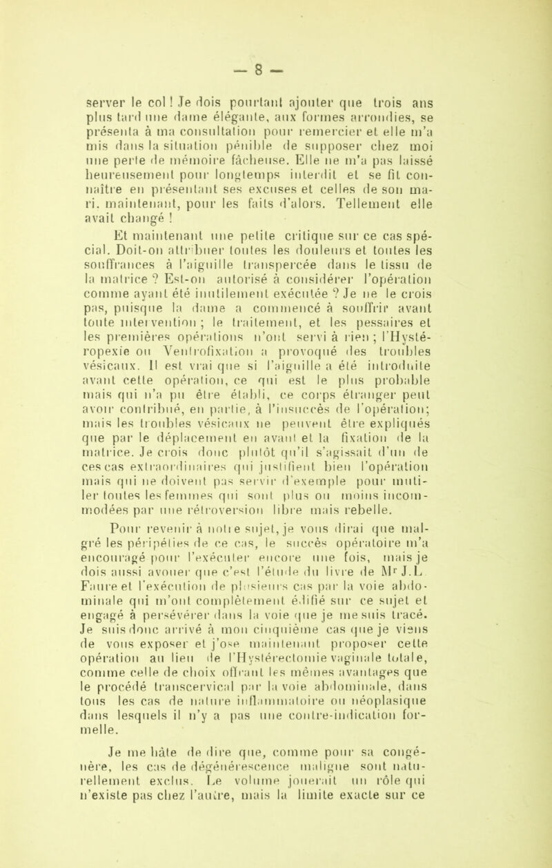 server le col ! Je dois pourtant ajouter que trois ans plus tard une dame élégante, aux formes arrondies, se présenta à ma consultation pour remercier et elle m’a mis dans la situation pénible de supposer chez moi une perte de mémoire fâcheuse. Elle ne m’a pas laissé heureusement pour longtemps interdit et se fit con- naître en présentant ses excuses et celles de son ma- ri. maintenant, pour les faits d’alors. Tellement elle avait changé ! Et maintenant une petite critique sur ce cas spé- cial. Doit-on attribuer toutes les douleurs et toutes les souffrances à l'aiguille transpercée dans le tissu de la matrice ? Est-on autorisé à considérer l’opération comme ayant été inutilement exécutée ? Je ne le crois pas, puisque la dame a commencé à souffrir avant toute inter vention ; le traitement, et les pessaires et les premières opérations n’ont servi à rien ; l’Hysté- ropexie ou Ventrofixation a provoqué des troubles vésicaux. Il est vrai que si l’aiguille a été introduite avant cette opération, ce qui est le plus probable mais qui n’a pu être établi, ce corps étranger peut avoir contribué, en partie, à l’insuccès de l’opération; mais les troubles vésicaux ne peuvent être expliqués que par le déplacement en avant et la fixation de la matrice. Je crois donc plutôt qu’il s’agissait d’un de ces cas extraordinaires qui justifient bien l’opération mais qui ne doivent pas servir d’exemple pour muti- ler toutes les femmes qui sont plus ou moins incom- modées par une rétroversion libre mais rebelle. Pour revenir à notre sujet, je vous dirai que mal- gré les péripéties de ce cas, le succès opératoire m’a encouragé pour l’exécuter encore une fois, mais je dois aussi avouer que c’est l’étude du livre de Mr J.L Faure et l’exécution de plusieurs cas par la voie abdo- minale qui m’ont complètement édifié sur ce sujet et engagé à persévérer dans la voie que je me suis tracé. Je suis donc arrivé à mon cinquième cas que je viens de vous exposer et j’ose maintenant proposer cette opération au lieu de l’Hystérectomie vaginale total e, comme celle de choix offrant les mêmes avantages que le procédé transcervical pat* la voie abdominale, dans tous les cas de nature inflammatoire ou néoplasique dans lesquels il n’y a pas une contre-indication for- melle. Je me hâte de dire que, comme pour sa congé- nère, les cas de dégénérescence maligne sont natu- rellement exclus. Le volume jouerait un rôle qui n’existe pas chez l'autre, mais la limite exacte sur ce