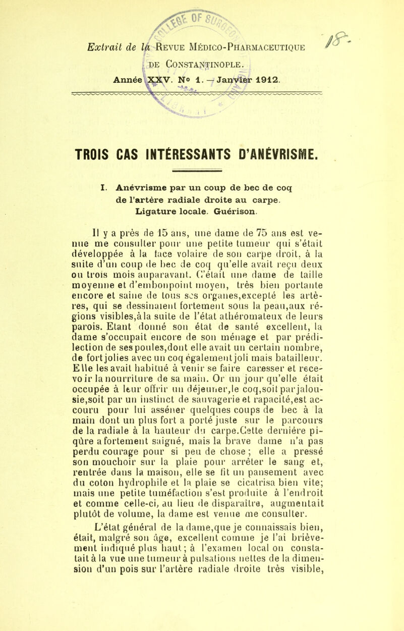 Extrait de là Revue Médico-Pharmaceutique de Constantinople. B - Année XXV. N° 1. — Janvier 1912. TROIS CAS INTÉRESSANTS D’ANÉVRISME. I. Anévrisme par un coup de bec de coq de Fartère radiale droite au carpe. Ligature locale. Guérison. Il y a près de 15 ans, une dame de 75 ans est ve- nue me consulter pour une petite tumeur qui s'était développée à la tace volaire de son carpe droit, à la suite d’un coup de bec de coq qu’elle avait reçu deux ou trois mois auparavant. C’était une dame de taille moyenne et d’embonpoint moyen, très bien portante encore et saine de tous scs organes,excepté les artè- res, qui se dessinaient fortement sous la peau,aux ré- gions visibles,à la suite de l’état athéromateux de leurs parois. Etant donné son état de santé excellent, la dame s’occupait encore de son ménage et par prédi- lection de ses poules,dont elle avait un certain nombre, de fort jolies avec un coq également joli mais batailleur. EUe les avait habitué à venir se faire caresser et rece- voir la nourriture de sa main. Or un jour qu’elle était occupée à leur offrir un déjeuner,le coq,soit par jalou- sie,soit par un instinct de sauvagerie et rapacité,est ac- couru pour lui asséner quelques coups de bec à la main dont un plus fort a porté juste sur le parcours de la radiale à la hauteur du carpe.Cette dernière pi- qûre a fortement saigné, mais la brave dame n’a pas perdu courage pour si peu de chose ; elle a pressé son mouchoir sur la plaie pour arrêter le sang et, rentrée dans la maison, elle se fit un pansement avec du coton hydrophile et la plaie se cicatrisa bien vite; mais une petite tuméfaction s’est produite à l’endroit et comme celle-ci, au lieu de disparaître, augmentait plutôt de volume, la dame est venue me consulter. L’état général de la dame,que je connaissais bien, était, malgré son âge, excellent comme je l’ai briève- ment indiqué plus haut ; à l’examen local on consta- tait à la vue une tumeur à pulsations nettes de la dimen- sion d’un pois sur l’artère radiale droite très visible,