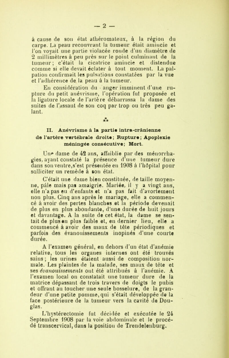 à cause de son état athéromateux, à la région du carpe. La peau recouvrant la tumeur était amincie et Ton voyait une partie violacée ronde d’un diamètre de 2 millimètres à peu près sur le point culminant de la tumeur; c’était la cicatrice amincie et distendue comme si elle devait éclater à tout moment. La pal- pation confirmait les pulsations constatées par la vue et l’adhérence de la peau à la tumeur. En considération du • anger imminent d’une ru- pture du petit anévrisme, l’opération fut proposée et la ligature locale de l’artè re débarrassa la dame des suites de l’assaut de son coq par trop ou très peu ga- lant. A II. Anévrisme à la parti* intra-crânienne de l’artère vertébrale droite ; Rupture ; Apoplexie méningée consécutive; Mort. Un* dame de 42 ans, affaiblie par des ménorrha- gies, ayant constaté la présence d’une tumeur dure dans son ventre,s’est présentée en 1908 à l’hôpital pour solliciter un remède à son état. C’était une dame bien constituée, de taille moyen- ne, pâle mais pas amaigrie. Mariée, il y a vingt ans, elle n’a pas eu d’enfants et n’a pas fait d’avortement non plus. Cinq ans après le mariage, elle a commen- cé à avoir des pertes blanches et la période devenait de plus en plus abondante, d’une durée de huit jours et davantage. A la suite de cet état, la dame se sen- tait de plus en plus faible et, en dernier lieu, elle a commencé à avoir des maux de tête périodiques et parfois des évanouissements inopinés d’une courte durée. A l’examen général, en dehors d’un état d’anémie relative, tous les organes internes ont été trouvés sains; les urines étaient aussi de composition nor- male. Les plaintes de la malade, ses maux de tête et ses évanouissements ont été attribués à l'anémie. A l'examen local on constatait une tumeur dure de la matrice dépassant de trois travers de doigts le pubis et offrant au toucher une seule bosselure, de la gran- deur d’une petite pomme,qui s’était développée de la face postérieure de la tumeur vers la cavité de Dou- glas. L’hystérectomie fut décidée et exécutée le 24 Septembre 1908 par la voie abdominale et le procé- dé transcervical, dans la position de Trendelenburg.