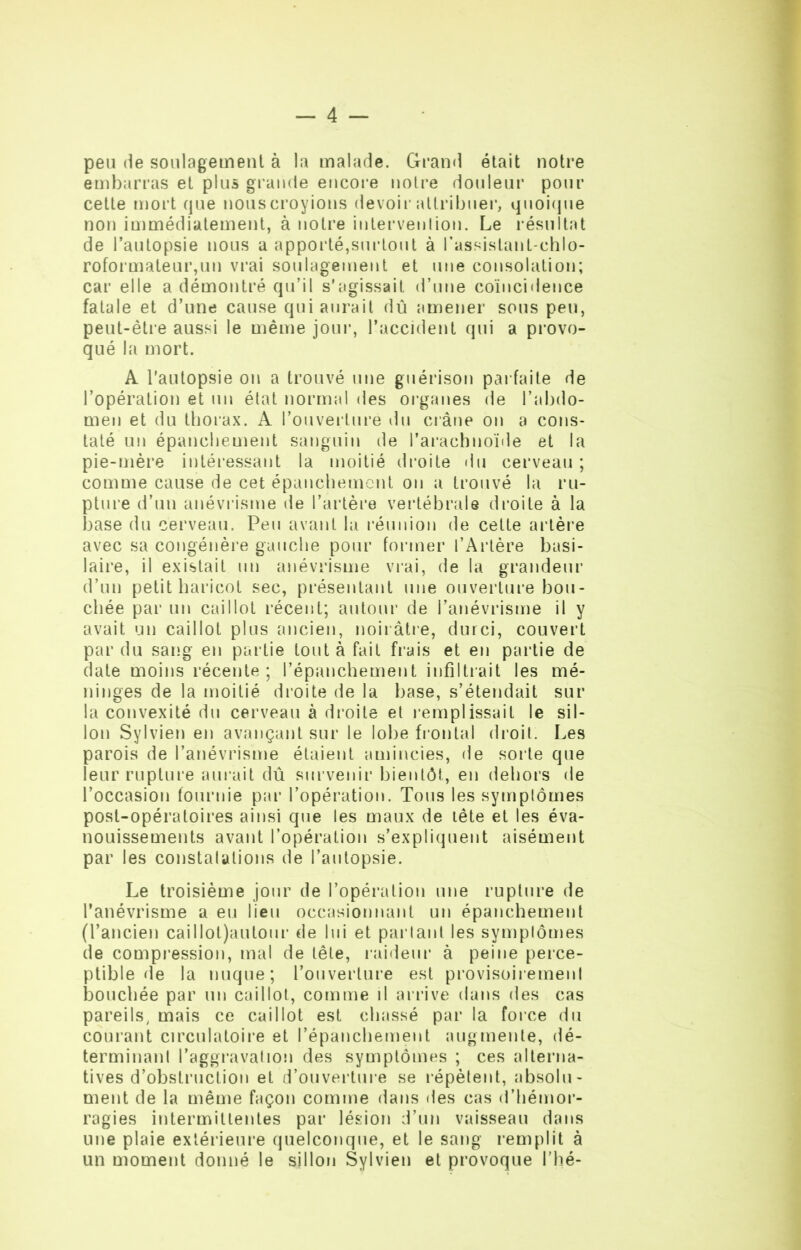 peu de soulagement à la malade. Grand était notre embarras et plus grande encore notre douleur pour cette mort que nouscroyions devoir attribuer, quoique non immédiatement, à notre intervention. Le résultat de l’autopsie nous a apporté,surtout à l'assistant-chlo- roformateur,un vrai soulagement et une consolation; car elle a démontré qu’il s’agissait d’une coïncidence fatale et d’une cause qui aurait dû amener sous peu, peut-être aussi le même jour, l’accident qui a provo- qué la mort. A l'autopsie ou a trouvé une guérison parfaite de l’opération et un état normal des organes de l’abdo- men et du thorax. A l’ouverture du crâne on a cons- taté un épanchement sanguin de l’arachnoïde et la pie-mère intéressant la moitié droite du cerveau ; comme cause de cet épanchement on a trouvé la ru- pture d’un anévrisme de l’artère vertébrale droite à la base du cerveau. Peu avant la réunion de cette artère avec sa congénère gauche pour former l’Artère basi- laire, il existait un anévrisme vrai, de la grandeur d’un petit haricot sec, présentant une ouverture bou- chée par un caillot récent; autour de l’anévrisme il y avait un caillot plus ancien, noirâtre, durci, couvert par du sang en partie tout à fait frais et en partie de date moins récente; l’épanchement infiltrait les mé- ninges de la moitié droite de la base, s’étendait sur la convexité du cerveau à d roi te et remplissait le sil- lon Sylvien en avançant sur le lobe frontal droit. Les parois de l’anévrisme étaient amincies, de sorte que leur rupture aurait dû survenir bientôt, en dehors de l’occasion fournie par l’opération. Tous les symptômes post-opératoires ainsi que les maux de tête et les éva- nouissements avant l’opération s’expliquent aisément par les constatations de l’autopsie. Le troisième jour de l’opération une rupture de l’anévrisme a eu lieu occasionnant un épanchement (l’ancien cailIot)autour de lui et partant les symptômes de compression, mal de tête, raideur à peine perce- ptible de la nuque; l’ouverture est provisoirement bouchée par un caillot, comme il arrive dans des cas pareils, mais ce caillot est chassé par la force du courant circulatoire et l’épanchement augmente, dé- terminant l’aggravation des symptômes ; ces alterna- tives d’obstruction et d’ouverture se répètent, absolu- ment de la même façon comme dans des cas d’hémor- ragies intermittentes par lésion d’un vaisseau dans une plaie extérieure quelconque, et le sang remplit à un moment donné le sillon Sylvien et provoque l’hé-