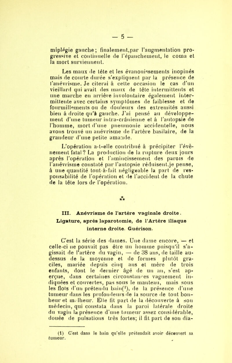 miplégie gauche; finalement,par l’augmentation pro- gressive et continuelle de l'épanchement, le coma et la mort surviennent. Les maux de tète et les évanouissements inopinés mais de courte durée s’expliquent par la présence de l’anévrisme. Je citerai à cette occasion le cas d’un vieillard qui avait des maux de tête intermittents et une marche en arrière involontaire également inter- mittente avec certains symptômes de faiblesse et de fourmillements ou de douleurs des extrémités aussi bien à droite qu’à gauche. J’ai pensé au développe- ment d’une tumeur intra-crânienne et à l’autopsie de l’homme, mort d’une pneumonie accidentelle, nous avons trouvé un anévrisme de l’artère basilaire, de la grandeur d’une petite amande. L’opération a-t-elle contribué à précipiter l’évè- nement fatal? La production de la rupture deux jours après l’opération et l'amincissement des parois de l’anévrisme constaté par l’autopsie réduisent.je pense, à une quantité tout-à-fait négligeable la part de res- ponsabilité de l’opération et de l’accident de la chute de la tête lors de l’opération. III. Anévrisme de l’artère vaginale droite . Ligature, après laparotomie, de l’Artère iliaque interne droite. Guérison. C’est la série des dames. Une dame encore, — et celle-ci ne pouvait pas être un homme puisqu’il s’a- gissait de l’artère du vagin, — de 38 ans, de taille au- dessus de la moyenne et de formes plutôt gra- ciles, mariée depuis cinq ans et mère de trois enfants, dont le dernier âgé de un an, s’est ap- erçue, dans certaines circonstances vaguement in- diquées et couvertes, pas sous le manteau, mais sous les flots d’un prétendu bainf1),- de la présence d’une tumeur dans les profondeurs de ia source de tout bon- heur et malheur. Elle fit part de la découverte à son médecin, qui constata dans la paroi latérale droite du vagin la présence d’une tumeur assez considérable, douée de pulsations très fortes; il fit part de son dia- (1) C’est dans le bain qu’elle prétendait avoir découvert sa tumeur.