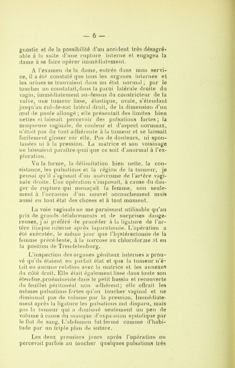 gnoslic et fie la possibilité d’un accident très désagré- able à la suite d’une rupture interne et engagea la dame à se faire opérer immédiatement. A l’examen de la dame, entrée dans mon servi- ce, il a été constaté que tous les organes internes et les urines se trouvaient dans un état normal ; par le touchei on constatait,dans la paroi latérale droite du vagin, immédiatement au-dessus du constricteur de la vulve, une tumeur lisse, élastique, ovale, s’étendant jusqu’au cul-de-sac latéral droit, de la dimension d’un œuf de poule allongé ; elle présentait des limites bien nettes et laissait percevoir des pulsations fortes ; la muqueuse vaginale, de couleur et. d’aspect normaux, n’était pas du tout adhérente à la tumeur et se laissait facilement glisser sur elle. Pas de douleurs, ni spon- tanées ni à la pression. La matrice et son voisinage ne laissaient paraître quoi que ce soit d’anormal à l’ex- ploration. Vu la forme, la délimitation bien nette, la con- sistance, les pulsations et la région de la tumeur, je pensai qu’il s’agissait d’un anévrisme de l’artère vagi- nale (boite. Une opération s’imposait, à cause du dan- ger de rupture qui menaçait la femme, non seule- ment à l’occasion d’un nouvel accouchement mais aussi en tout état des choses et à tout moment. Lavoie vaginale ne me paraissant utilisable qu’au prix de grands délabrements et de surprises dange- reuses, j’ai préféré de procéder à la ligature de l’ar- tère iliaque interne après laparotomie. L’opération a été exécutée, le même jour que l’hystérectomie de la femme précédente, à la narcose au chloroforme et en la position de Trendelenburg. L’inspection des organes génitaux internes a prou- vé qu’ils étaient en parfait état et que la tumeur n’é- tait en aucune relation avec la matrice et les annexes du côté droit. Elle était également lisse dans toute son étendue,proéminente dans le petit bassin et recouverte du feuillet péritonéal non adhérent; elle offrait les mêmes pulsations fortes qu’au toucher vaginal et ne diminuait pas de volume par la pression. Immédiate- ment après la ligature les pulsations ont disparu, mais pas la tumeur qui a diminué seulement un peu de volume à cause du manque d’expansion systolique par le flot de sang. L’abdomen fut fermé comme d’habi- tude par un triple plan de suture. Les deux premiers jours après l’opération on percevait parfois au toucher quelques pulsations très