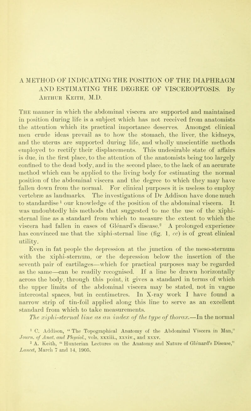 A METHOD OF INDICATING THE POSITION OF THE DIAPHRAGM AND ESTIMATING THE DEGREE OF VISCEROPTOSIS. By Arthur Keith, M.D. The manner in which the abdominal viscera are supported and maintained in position during life is a subject which has not received from anatomists the attention which its practical importance deserves. Amongst clinical men crude ideas prevail as to how the stomach, the liver, the kidneys, and the uterus are supported during life, and wholly unscientific methods employed to rectify their displacements. This undesirable state of affairs is due, in the first place, to the attention of the anatomists being too largely confined to the dead body, and in the second place, to the lack of an accurate method which can be applied to the living body for estimating the normal position of the abdominal viscera and the degree to which they may have fallen down from the normal. For clinical purposes it is useless to employ vertebrae as landmarks. The investigations of Dr Addison have done much to standardise1 our knowledge of the position of the abdominal viscera. It was undoubtedly his methods that suggested to me the use of the xiphi- sternal line as a standard from which to measure the extent to which the viscera had fallen in cases of Glenard’s disease.2 A prolonged experience has convinced me that the xiphi-sternal line (fig. 1, cc) is of great clinical utility. Even in fat people the depression at the junction of the meso-sternum with the xiphi-sternum, or the depression below the insertion of the seventh pair of cartilages—which for practical purposes may be regarded as the same—can be readily recognised. If a line be drawn horizontally across the body, through this point, it gives a standard in terms of which the upper limits of the abdominal viscera may be stated, not in vague intercostal spaces, but in centimetres. In X-ray work I have found a narrow strip of tin-foil applied along this line to serve as an excellent standard from which to take measurements. The xiphi-sternal line as an index of the type of thorax.—In the normal 1 C. Addison, “ The Topographical Anatomy of the Abdominal Viscera in Man,” Journ. of Anat. and Physiol., vols. xxxiii., xxxiv., and xxxv. 2 A. Keith, “ Hunterian Lectures on the Anatomy and Nature of Glenard’s Disease,” Lancet, March 7 and 14, 1905.