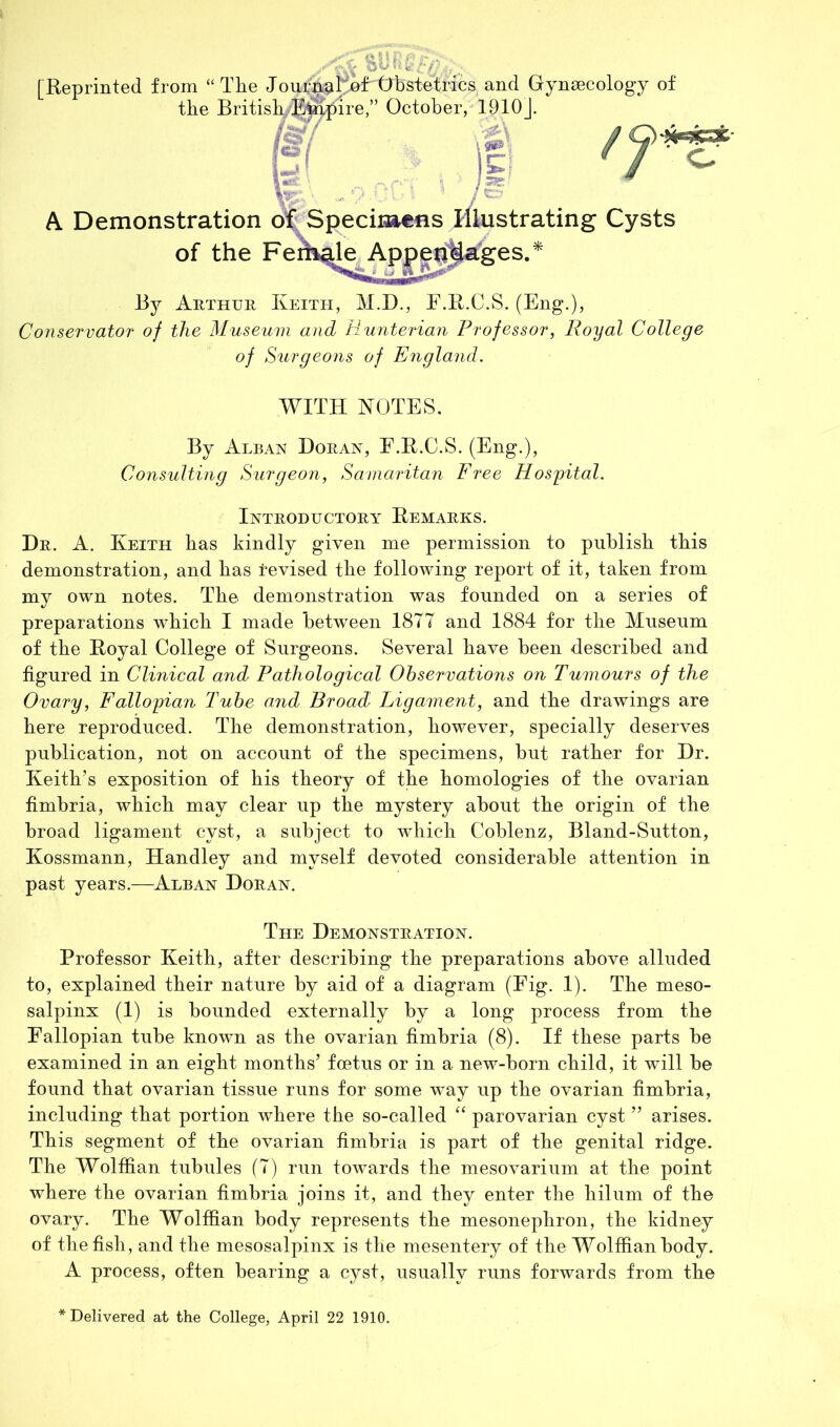 [Reprinted from “The Jourji^I^j^f^tTbstetrics and Gynaecology of the British M- ire, October, 1910J. r A Demonstration of Speciiaens illustrating Cysts of the Fem^ Appep^ages. By Arthur Keith, M.D., F.R.C.S. (Eng.), Conservator of the Museum and Hunterian Professor, Royal College of Surgeons of England. WITH NOTES. By Alban Doran, E.R.C.S. (Eng.), Consulting Surgeon, Samaritan Free Hosfital. Introductory Remarks. Dr. a. Keith has kindly given me permission to publish this demonstration, and has revised the following report of it, taken from my own notes. The demonstration was founded on a series of preparations which I made between 1877 and 1884 for the Museum of the Royal College of Surgeons. Several have been described and figured in Clinical and Pathological Observations on Tumours of the Ovary, Fallo'pian Tube and Broad Ligament, and the drawings are here reproduced. The demonstration, however, specially deserves publication, not on account of the specimens, but rather for Dr. Keith’s exposition of his theory of the homologies of the ovarian fimbria, which may clear up the mystery about the origin of the broad ligament cyst, a subject to which Coblenz, Bland-Sutton, Kossmann, Handley and myself devoted considerable attention in past years.—Alban Doran. The Demonstration. Professor Keith, after describing the preparations above alluded to, explained their nature by aid of a diagram (Fig. 1). The meso- salpinx (1) is bounded externally by a long process from the Fallopian tube known as the ovarian fimbria (8). If these parts be examined in an eight months’ foetus or in a new-born child, it will be found that ovarian tissue runs for some way up the ovarian fimbria, including that portion where the so-called “ parovarian cyst ” arises. This segment of the ovarian fimbria is part of the genital ridge. The Wolffian tubules (7) run towards the mesovarium at the point where the ovarian fimbria joins it, and they enter the hilum of the ovary. The Wolffian body represents the mesonephron, the kidney of the fish, and the mesosalpinx is the mesentery of the Wolffian body. A process, often bearing a cyst, usually runs forwards from the Delivered at the College, April 22 1910.