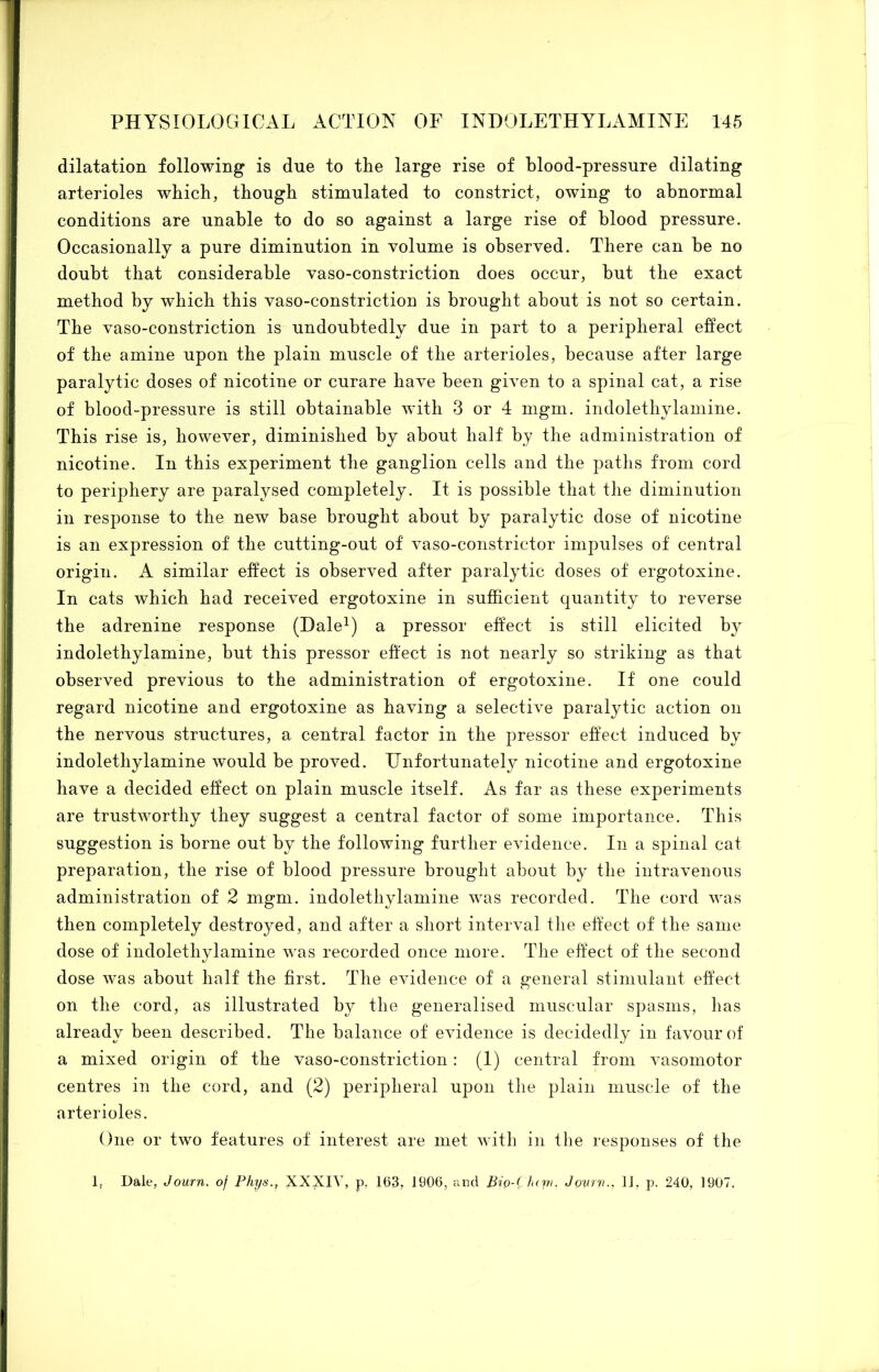 dilatation following is due to the large rise of blood-pressure dilating arterioles which, though stimulated to constrict, owing to abnormal conditions are unable to do so against a large rise of blood pressure. Occasionally a pure diminution in volume is observed. There can be no doubt that considerable vaso-constriction does occur, but the exact method by which this vaso-constriction is brought about is not so certain. The vaso-constriction is undoubtedly due in part to a peripheral effect of the amine upon the plain muscle of the arterioles, because after large paralytic doses of nicotine or curare have been given to a spinal cat, a rise of blood-pressure is still obtainable with 3 or 4 mgm. indolethylamine. This rise is, however, diminished by about half by the administration of nicotine. In this experiment the ganglion cells and the paths from cord to periphery are paralysed completely. It is possible that the diminution in response to the new base brought about by paralytic dose of nicotine is an expression of the cutting-out of vaso-constrictor impulses of central origin. A similar effect is observed after paralytic doses of ergotoxine. In cats which had received ergotoxine in sufficient quantity to reverse the adrenine response (Dale^) a pressor effect is still elicited by indolethylamine, but this pressor effect is not nearly so striking as that observed previous to the administration of ergotoxine. If one could regard nicotine and ergotoxine as having a selective paralytic action on the nervous structures, a central factor in the pressor effect induced by indolethylamine would be proved. Unfortunately nicotine and ergotoxine have a decided effect on plain muscle itself. As far as these experiments are trustworthy they suggest a central factor of some importance. This suggestion is borne out by the following further evidence. In a spinal cat preparation, the rise of blood pressure brought about by the intravenous administration of 2 mgm. indolethylamine was recorded. The cord was then completely destroyed, and after a short interval the effect of the same dose of indolethylamine was recorded once more. The effect of the second dose was about half the first. The evidence of a general stimulant effect on the cord, as illustrated by the generalised muscular spasms, has already been described. The balance of evidence is decidedly in favour of a mixed origin of the vaso-constriction: (I) central from vasomotor centres in the cord, and (2) peripheral upon the plain muscle of the arterioles. One or two features of interest are met with in the responses of the