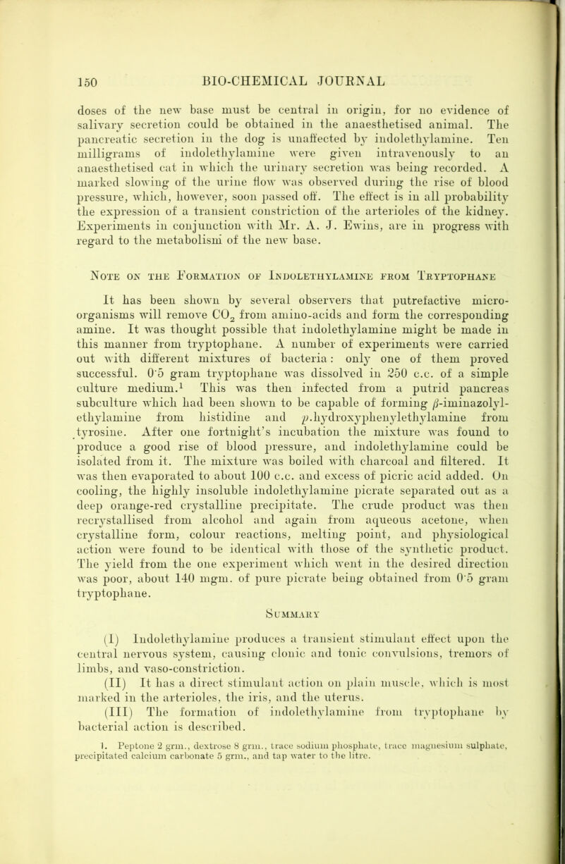 doses of the new base must be central in origin, for no evidence of salivary secretion could be obtained in the anaesthetised animal. The pancreatic secretion in the dog is unalfected bj^ indolethylamine. Ten milligrams of indoleth^Tamine were given intravenously to an anaesthetised cat in which the urinary secretion was being recorded. A marked slowing of the urine flow was observed during the rise of blood pressure, which, however, soon jjassed oif. The effect is in all probability the expression of a transient constriction of the arterioles of the kidney. Experiments in conjunction with Mr. A. J. Ewins, are in progress with regard to the metabolism of the new base. Note ox the Eormatiox of Ikdolethylamixe from Tryptophane It has been shown by several observers that putrefactive micro- organisms will remove CO2 from amino-acids and form the corresponding amine. It was thought possible that indolethylamine might be made in this manner from tryptophane. number of experiments were carried out with different mixtures of bacteria: onl}^ one of them proved successful. 0’5 gram tryptophane was dissolved in 250 c.c. of a simple culture medium.^ This was then infected from a putrid pancreas subculture which had been shown to be capable of forming /j-iminazolyl- ethylamine from histidine and p.hydrox^^phenylethjTamine from tyrosine. After one fortnight’s incubation the mixture was found to produce a good rise of blood pressure, and indolethylamine could be isolated from it. The mixture was boiled with charcoal and filtered. It was then evaporated to about lUO c.c. and excess of picric acid added. On cooling, the highly insoluble indolethylamine picrate sej^arated out as a deep orange-red crystalline precipitate. The crude product was then recrystallised from alcohol and again from aqueous acetone, when crystalline form, colour reactions, melting point, and physiological action were found to be identical with those of the synthetic product. The yield from the one experiment which went in the desired direction was poor, about 140 mgm. of pure picrate being obtained from 0’5 gram tryptophane. Summary (I) Indolethylamine produces a transient stimulant effect upon the central nervous system, causing clonic and tonic convulsions, tremors of limbs, and vaso-constriction. (II) It has a direct stimulant action on plain muscle, wliich is mosf marked in the arterioles, tlie iris, and the uterus. (III) The formation of indolethylamine from Irvpfophane by bacterial action is described. 1. Peptone 2 gnu., dextrose 8 grin., trace sodium phosphate, trace magnesium sulphate, precipitated calcium carbonate 5 grin., and tap water to the litre.