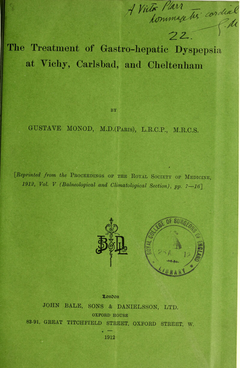 4 The Treatment of Gastro-hepatic Dyspepsia at Vichy, Carlsbad, and Cheltenham G-USTAVE MONOD, M.D.(Pabis), L.E.C.P., M.R.C.S. * [Reprinted from, the Pboceedings of the Royal Society of Medicine, 1913, Vol. V (Balneological and Climatological Section), pp. 7—16~] UonOon JOHN BALE, SONS & DANIELSSON, LTD. OXFORD HOUSE 83-91, GREAT TITCHFIELD STREET, OXFORD STREET, W. ^7 7 1912