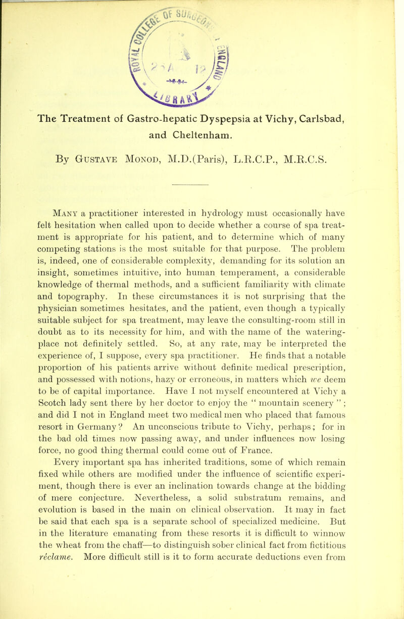 Many a practitioner interested in hydrology must occasionally have felt hesitation when called upon to decide whether a course of spa treat- ment is appropriate for his patient, and to determine which of many competing stations is the most suitable for that purpose. The problem is, indeed, one of considerable complexity, demanding for its solution an insight, sometimes intuitive, into human temperament, a considerable knowledge of thermal methods, and a sufficient familiarity with climate and topography. In these circumstances it is not surprising that the physician sometimes hesitates, and the patient, even though a typically suitable subject for spa treatment, may leave the consulting-room still in doubt as to its necessity for him, and with the name of the watering- place not definitely settled. So, at any rate, may he interpreted the experience of, I suppose, every spa practitioner. He finds that a notable proportion of his patients arrive without definite medical prescription, and possessed with notions, hazy or erroneous, in matters which we deem to be of capital importance. Have I not myself encountered at Yichy a Scotch lady sent there by her doctor to enjoy the “ mountain scenery ” ; and did I not in England meet two medical men who placed that famous resort in Germany ? An unconscious tribute to Yichy, perhaps; for in the bad old times now passing away, and under influences now losing force, no good thing thermal could come out of France. Every important spa has inherited traditions, some of which remain fixed while others are modified under the influence of scientific experi- ment, though there is ever an inclination towards change at the bidding of mere conjecture. Nevertheless, a solid substratum remains, and evolution is based in the main on clinical observation. It may in fact be said that each spa is a separate school of specialized medicine. But in the literature emanating from these resorts it is difficult to winnow the wheat from the chaff—to distinguish sober clinical fact from fictitious reclame. More difficult still is it to form accurate deductions even from