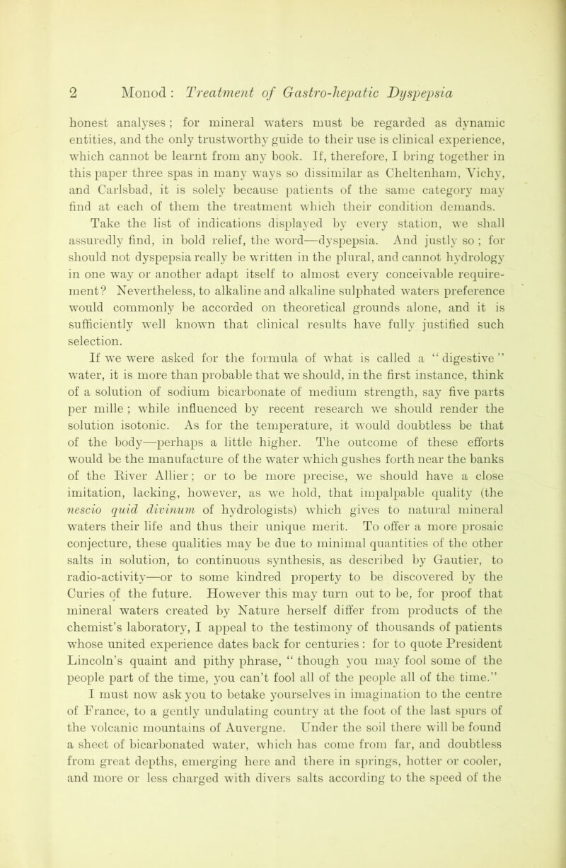 honest analyses; for mineral waters must be regarded as dynamic entities, and the only trustworthy guide to their use is clinical experience, which cannot be learnt from any book. If, therefore, I bring together in this paper three spas in many wTays so dissimilar as Cheltenham, Vichy, and Carlsbad, it is solely because patients of the same category may find at each of them the treatment which their condition demands. Take the list of indications displayed by every station, we shall assuredly find, in bold relief, the word—dyspepsia. And justly so ; for should not dyspepsia really be written in the plural, and cannot hydrology in one way or another adapt itself to almost every conceivable require- ment? Nevertheless, to alkaline and alkaline sulphated waters preference would commonly be accorded on theoretical grounds alone, and it is sufficiently wTell known that clinical results have fully justified such selection. If we were asked for the formula of what is called a “digestive’’ water, it is more than probable that we should, in the first instance, think of a solution of sodium bicarbonate of medium strength, say five parts per mille ; while influenced by recent research we should render the solution isotonic. As for the temperature, it would doubtless be that of the body—perhaps a little higher. The outcome of these efforts would be the manufacture of the water which gushes forth near the banks of the River Allier; or to be more precise, we should have a close imitation, lacking, however, as we hold, that impalpable quality (the nescio quid divinum of hydrologists) which gives to natural mineral waters their life and thus their unique merit. To offer a more prosaic conjecture, these qualities may be due to minimal quantities of the other salts in solution, to continuous synthesis, as described by Gautier, to radio-activity—or to some kindred property to be discovered by the Curies of the future. However this may turn out to be, for proof that mineral waters created by Nature herself differ from products of the chemist’s laboratory, I appeal to the testimony of thousands of patients whose united experience dates back for centuries : for to quote President Lincoln’s quaint and pithy phrase, “ though you may fool some of the people part of the time, you can’t fool all of the people all of the time.” I must now ask you to betake yourselves in imagination to the centre of France, to a gently undulating country at the foot of the last spurs of the volcanic mountains of Auvergne. Under the soil there will be found a sheet of bicarbonated water, which has come from far, and doubtless from great depths, emerging here and there in springs, hotter or cooler, and more or less charged with divers salts according to the speed of the